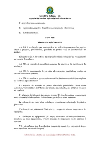Ministério da Saúde - MS
Agência Nacional de Vigilância Sanitária - ANVISA
Este texto não substitui o(s) publicado(s) em Diário Oficial da União.
II - procedimentos operacionais;
III - registros (ex., registros de calibração, manutenção e limpeza); e
IV - métodos analíticos.
Seção VIII
Revalidação após Mudanças
Art. 518. A revalidação após mudança deve ser realizada quando a mudança puder
afetar o processo, procedimento, qualidade do produto e/ou as características do
produto.
Parágrafo único. A revalidação deve ser considerada como parte do procedimento
de controle de mudança.
Art. 519. A extensão da revalidação depende da natureza e da significância da
mudança.
Art. 520. As mudanças não devem afetar adversamente a qualidade do produto ou
as características do processo.
Art. 521. As mudanças que requeiram revalidação devem ser definidas no plano
de validação e podem incluir:
I - alteração de materiais de partida (incluindo propriedades físicas como
densidade, viscosidade ou distribuição de tamanho de partículas, que afetem o processo
ou produto);
II - alteração do fabricante de matérias-primas; III - transferência de processo para
outra planta (incluindo mudança de instalações que influenciem o processo);
IV - alterações do material de embalagem primária (ex: substituição de plástico
por vidro);
V - alterações no processo de fabricação (ex: tempos de mistura, temperaturas de
secagem);
VI - alterações no equipamento (ex: adição de sistemas de detecção automática,
instalação de novo equipamento, revisões maiores do maquinário ou dos aparatos e
avarias);
VII - alterações na área de produção e sistemas de suporte (ex: rearranjo de áreas,
novo método de tratamento de água);
 