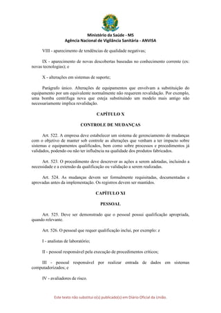 Ministério da Saúde - MS
Agência Nacional de Vigilância Sanitária - ANVISA
Este texto não substitui o(s) publicado(s) em Diário Oficial da União.
VIII - aparecimento de tendências de qualidade negativas;
IX - aparecimento de novas descobertas baseadas no conhecimento corrente (ex:
novas tecnologias); e
X - alterações em sistemas de suporte;
Parágrafo único. Alterações de equipamentos que envolvam a substituição do
equipamento por um equivalente normalmente não requerem revalidação. Por exemplo,
uma bomba centrífuga nova que esteja substituindo um modelo mais antigo não
necessariamente implica revalidação.
CAPÍTULO X
CONTROLE DE MUDANÇAS
Art. 522. A empresa deve estabelecer um sistema de gerenciamento de mudanças
com o objetivo de manter sob controle as alterações que venham a ter impacto sobre
sistemas e equipamentos qualificados, bem como sobre processos e procedimentos já
validados, podendo ou não ter influência na qualidade dos produtos fabricados.
Art. 523. O procedimento deve descrever as ações a serem adotadas, incluindo a
necessidade e a extensão da qualificação ou validação a serem realizadas.
Art. 524. As mudanças devem ser formalmente requisitadas, documentadas e
aprovadas antes da implementação. Os registros devem ser mantidos.
CAPÍTULO XI
PESSOAL
Art. 525. Deve ser demonstrado que o pessoal possui qualificação apropriada,
quando relevante.
Art. 526. O pessoal que requer qualificação inclui, por exemplo: z
I - analistas de laboratório;
II - pessoal responsável pela execução de procedimentos críticos;
III - pessoal responsável por realizar entrada de dados em sistemas
computadorizados; e
IV - avaliadores de risco.
 