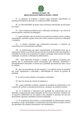 Ministério da Saúde - MS
Agência Nacional de Vigilância Sanitária - ANVISA
Este texto não substitui o(s) publicado(s) em Diário Oficial da União.
II - as operações de produção e controle sejam claramente especificadas em
documento formalmente aprovado e as exigências de BPF cumpridas;
III - as responsabilidades de gestão sejam claramente especificadas nas descrições
dos cargos;
IV - sejam tomadas providências para a fabricação, distribuição e uso correto de
matérias-primas e materiais de embalagem;
V - sejam realizados todos os controles necessários nas matérias- primas, produtos
intermediários e produtos a granel, bem como outros controles em processo, calibrações
e validações;
VI - o produto terminado seja corretamente processado e conferido em
consonância com os procedimentos definidos;
VII - os medicamentos não sejam comercializados ou distribuídos antes que os
responsáveis tenham se certificado de que cada lote de produção tenha sido produzido e
controlado de acordo com os requisitos do registro e quaisquer outras normas relevantes
à produção, ao controle e à liberação de medicamentos;
VIII - sejam fornecidas instruções e tomadas as providências necessárias para
garantir que os medicamentos sejam armazenados pelo fabricante, distribuídos e
subseqüentemente manuseados, de forma que a qualidade seja mantida por todo o prazo
de validade;
IX - haja um procedimento de auto-inspeção e/ ou auditoria interna de qualidade
que avalie regularmente a efetividade e aplicabilidade do sistema de garantia da
qualidade;
X - os desvios sejam relatados, investigados e registrados;
XI - haja um sistema de controle de mudanças; e
XII - sejam conduzidas avaliações regulares da qualidade de medicamentos, com
o objetivo de verificar a consistência do processo e assegurar sua melhoria contínua.
Art. 12. O fabricante é responsável pela qualidade dos medicamentos por ele
fabricados, assegurando que sejam adequados aos fins a que se destinam, cumpram com
os requisitos estabelecidos em seu registro e não coloquem os pacientes em risco por
apresentarem segurança, qualidade ou eficácia inadequada.
§ 1º O cumprimento deste objetivo é responsabilidade da administração superior
da empresa e exige a participação e o compromisso dos funcionários em todos os níveis
da organização, das empresas fornecedoras e dos distribuidores.
 