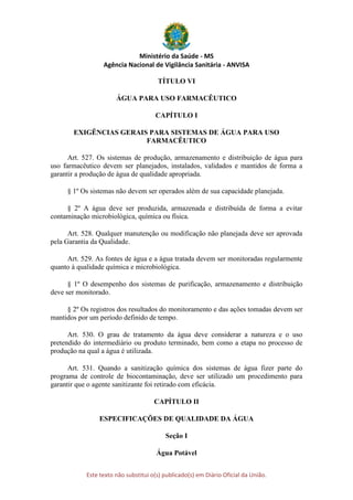 Ministério da Saúde - MS
Agência Nacional de Vigilância Sanitária - ANVISA
Este texto não substitui o(s) publicado(s) em Diário Oficial da União.
TÍTULO VI
ÁGUA PARA USO FARMACÊUTICO
CAPÍTULO I
EXIGÊNCIAS GERAIS PARA SISTEMAS DE ÁGUA PARA USO
FARMACÊUTICO
Art. 527. Os sistemas de produção, armazenamento e distribuição de água para
uso farmacêutico devem ser planejados, instalados, validados e mantidos de forma a
garantir a produção de água de qualidade apropriada.
§ 1º Os sistemas não devem ser operados além de sua capacidade planejada.
§ 2º A água deve ser produzida, armazenada e distribuída de forma a evitar
contaminação microbiológica, química ou física.
Art. 528. Qualquer manutenção ou modificação não planejada deve ser aprovada
pela Garantia da Qualidade.
Art. 529. As fontes de água e a água tratada devem ser monitoradas regularmente
quanto à qualidade química e microbiológica.
§ 1º O desempenho dos sistemas de purificação, armazenamento e distribuição
deve ser monitorado.
§ 2º Os registros dos resultados do monitoramento e das ações tomadas devem ser
mantidos por um período definido de tempo.
Art. 530. O grau de tratamento da água deve considerar a natureza e o uso
pretendido do intermediário ou produto terminado, bem como a etapa no processo de
produção na qual a água é utilizada.
Art. 531. Quando a sanitização química dos sistemas de água fizer parte do
programa de controle de biocontaminação, deve ser utilizado um procedimento para
garantir que o agente sanitizante foi retirado com eficácia.
CAPÍTULO II
ESPECIFICAÇÕES DE QUALIDADE DA ÁGUA
Seção I
Água Potável
 