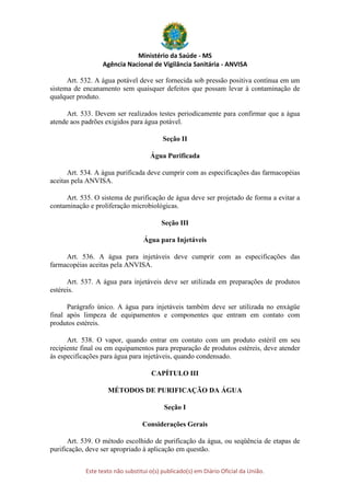 Ministério da Saúde - MS
Agência Nacional de Vigilância Sanitária - ANVISA
Este texto não substitui o(s) publicado(s) em Diário Oficial da União.
Art. 532. A água potável deve ser fornecida sob pressão positiva contínua em um
sistema de encanamento sem quaisquer defeitos que possam levar à contaminação de
qualquer produto.
Art. 533. Devem ser realizados testes periodicamente para confirmar que a água
atende aos padrões exigidos para água potável.
Seção II
Água Purificada
Art. 534. A água purificada deve cumprir com as especificações das farmacopéias
aceitas pela ANVISA.
Art. 535. O sistema de purificação de água deve ser projetado de forma a evitar a
contaminação e proliferação microbiológicas.
Seção III
Água para Injetáveis
Art. 536. A água para injetáveis deve cumprir com as especificações das
farmacopéias aceitas pela ANVISA.
Art. 537. A água para injetáveis deve ser utilizada em preparações de produtos
estéreis.
Parágrafo único. A água para injetáveis também deve ser utilizada no enxágüe
final após limpeza de equipamentos e componentes que entram em contato com
produtos estéreis.
Art. 538. O vapor, quando entrar em contato com um produto estéril em seu
recipiente final ou em equipamentos para preparação de produtos estéreis, deve atender
às especificações para água para injetáveis, quando condensado.
CAPÍTULO III
MÉTODOS DE PURIFICAÇÃO DA ÁGUA
Seção I
Considerações Gerais
Art. 539. O método escolhido de purificação da água, ou seqüência de etapas de
purificação, deve ser apropriado à aplicação em questão.
 