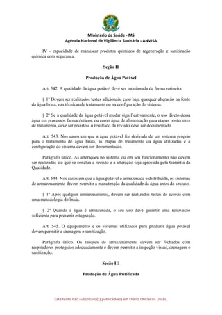Ministério da Saúde - MS
Agência Nacional de Vigilância Sanitária - ANVISA
Este texto não substitui o(s) publicado(s) em Diário Oficial da União.
IV - capacidade de manusear produtos químicos de regeneração e sanitização
química com segurança.
Seção II
Produção de Água Potável
Art. 542. A qualidade da água potável deve ser monitorada de forma rotineira.
§ 1º Devem ser realizados testes adicionais, caso haja qualquer alteração na fonte
da água bruta, nas técnicas de tratamento ou na configuração do sistema.
§ 2º Se a qualidade da água potável mudar significativamente, o uso direto dessa
água em processos farmacêuticos, ou como água de alimentação para etapas posteriores
de tratamento, deve ser revisto e o resultado da revisão deve ser documentado.
Art. 543. Nos casos em que a água potável for derivada de um sistema próprio
para o tratamento de água bruta, as etapas de tratamento da água utilizadas e a
configuração do sistema devem ser documentadas.
Parágrafo único. As alterações no sistema ou em seu funcionamento não devem
ser realizadas até que se conclua a revisão e a alteração seja aprovada pela Garantia da
Qualidade.
Art. 544. Nos casos em que a água potável é armazenada e distribuída, os sistemas
de armazenamento devem permitir a manutenção da qualidade da água antes do seu uso.
§ 1º Após qualquer armazenamento, devem ser realizados testes de acordo com
uma metodologia definida.
§ 2º Quando a água é armazenada, o seu uso deve garantir uma renovação
suficiente para prevenir estagnação.
Art. 545. O equipamento e os sistemas utilizados para produzir água potável
devem permitir a drenagem e sanitização.
Parágrafo único. Os tanques de armazenamento devem ser fechados com
respiradores protegidos adequadamente e devem permitir a inspeção visual, drenagem e
sanitização.
Seção III
Produção de Água Purificada
 