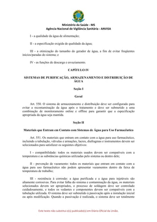 Ministério da Saúde - MS
Agência Nacional de Vigilância Sanitária - ANVISA
Este texto não substitui o(s) publicado(s) em Diário Oficial da União.
I - a qualidade da água de alimentação;
II - a especificação exigida de qualidade da água;
III - a otimização do tamanho do gerador de água, a fim de evitar freqüentes
inícios/paradas do sistema; e
IV - as funções de descarga e esvaziamento.
CAPÍTULO IV
SISTEMAS DE PURIFICAÇÃO, ARMAZENAMENTO E DISTRIBUIÇÃO DE
ÁGUA
Seção I
Geral
Art. 550. O sistema de armazenamento e distribuição deve ser configurado para
evitar a recontaminação da água após o tratamento e deve ser submetido a uma
combinação de monitoramento online e offline para garantir que a especificação
apropriada da água seja mantida.
Seção II
Materiais que Entram em Contato com Sistemas de Água para Uso Farmacêutico
Art. 551. Os materiais que entram em contato com a água para uso farmacêutico,
incluindo a tubulação, válvulas e armações, lacres, diafragmas e instrumentos devem ser
selecionados para satisfazer os seguintes objetivos:
I - compatibilidade: todos os materiais usados devem ser compatíveis com a
temperatura e as substâncias químicas utilizadas pelo sistema ou dentro dele;
II - prevenção de vazamento: todos os materiais que entram em contato com a
água para uso farmacêutico não podem apresentar vazamentos dentro da faixa de
temperatura de trabalho;
III - resistência à corrosão: a água purificada e a água para injetáveis são
altamente corrosivas. Para evitar falha do sistema e contaminação da água, os materiais
selecionados devem ser apropriados, o processo de soldagem deve ser controlado
cuidadosamente, e todos os vedantes e componentes devem ser compatíveis com a
tubulação utilizada. O sistema deve ser submetido à passivação após a instalação inicial
ou após modificação. Quando a passivação é realizada, o sistema deve ser totalmente
 