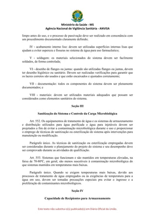 Ministério da Saúde - MS
Agência Nacional de Vigilância Sanitária - ANVISA
Este texto não substitui o(s) publicado(s) em Diário Oficial da União.
limpo antes do uso, e o processo de passivação deve ser realizado em consonância com
um procedimento documentado claramente definido;
IV - acabamento interno liso: devem ser utilizadas superfícies internas lisas que
ajudam a eviter aspereza e fissuras no sistema de água para uso farmacêutico;
V - soldagem: os materiais selecionados do sistema devem ser facilmente
soldados, de forma controlada;
VI - desenho de flanges ou juntas: quando são utilizadas flanges ou juntas, devem
ter desenho higiênico ou sanitário. Devem ser realizadas verificações para garantir que
os lacres corretos são usados e que estão encaixados e ajustados corretamente;
VII - documentação: todos os componentes do sistema devem ser plenamente
documentados; e
VIII - materiais: devem ser utilizados materiais adequados que possam ser
considerados como elementos sanitários do sistema.
Seção III
Sanitização do Sistema e Controle da Carga Microbiológica
Art. 552. Os equipamentos de tratamento de água e os sistemas de armazenamento
e distribuição utilizados para água purificada e água para injetáveis devem ser
projetados a fim de evitar a contaminação microbiológica durante o uso e proporcionar
o emprego de técnicas de sanitização ou esterilização do sistema após intervenções para
manutenção ou modificação.
Parágrafo único. As técnicas de sanitização ou esterilização empregadas devem
ser consideradas durante o planejamento do projeto do sistema e seu desempenho deve
ser comprovado durante as atividades de qualificação.
Art. 553. Sistemas que funcionam e são mantidos em temperaturas elevadas, na
faixa de 70-80ºC, em geral, são menos suscetíveis à contaminação microbiológica do
que sistemas mantidos em temperaturas mais baixas.
Parágrafo único. Quando se exigem temperaturas mais baixas, devido aos
processos de tratamento de água empregados ou às exigências de temperatura para a
água em uso, devem ser tomadas precauções especiais pra evitar o ingresso e a
proliferação de contaminantes microbiológicos.
Seção IV
Capacidade de Recipientes para Armazenamento
 