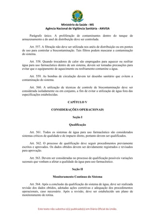 Ministério da Saúde - MS
Agência Nacional de Vigilância Sanitária - ANVISA
Este texto não substitui o(s) publicado(s) em Diário Oficial da União.
Parágrafo único. A proliferação de contaminantes dentro do tanque de
armazenamento e do anel de distribuição deve ser controlada.
Art. 557. A filtração não deve ser utilizada nos anéis de distribuição ou em pontos
de uso para controlar a biocontaminação. Tais filtros podem mascarar a contaminação
do sistema.
Art. 558. Quando trocadores de calor são empregados para aquecer ou resfriar
água para uso farmacêutico dentro de um sistema, devem ser tomadas precauções para
evitar que o equipamento de aquecimento ou resfriamento contamine a água.
Art. 559. As bombas de circulação devem ter desenho sanitário que evitem a
contaminação do sistema.
Art. 560. A utilização de técnicas de controle de biocontaminação deve ser
considerada isoladamente ou em conjunto, a fim de evitar a utilização de água fora das
especificações estabelecidas.
CAPÍTULO V
CONSIDERAÇÕES OPERACIONAIS
Seção I
Qualificação
Art. 561. Todos os sistemas de água para uso farmacêutico são considerados
sistemas críticos de qualidade e de impacto direto, portanto devem ser qualificados.
Art. 562. O processo de qualificação deve seguir procedimentos previamente
escritos e aprovados. Os dados obtidos devem ser devidamente registrados e revisados
para aprovação.
Art. 563. Devem ser consideradas no processo de qualificação possíveis variações
sazonais que venham a afetar a qualidade da água para uso farmacêutico.
Seção II
Monitoramento Contínuo do Sistema
Art. 564. Após a conclusão da qualificação do sistema de água, deve ser realizada
revisão dos dados obtidos, adotadas ações corretivas e adequação dos procedimentos
operacionais, caso necessário. Após a revisão, deve ser estabelecido um plano de
monitoramento de rotina.
 