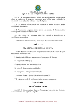 Ministério da Saúde - MS
Agência Nacional de Vigilância Sanitária - ANVISA
Este texto não substitui o(s) publicado(s) em Diário Oficial da União.
Art. 565. O monitoramento deve incluir uma combinação de monitoramento
online de parâmetros de processo, bem como testes offline para verificação do
atendimento às especificações químicas e microbiológicas.
§ 1º As amostras offline devem ser coletadas de pontos de uso e pontos
específicos de amostragem.
§ 2º As amostras dos pontos de uso devem ser coletadas de forma similar à
adotada quando a água está sendo utilizada.
Art. 566. Devem ser realizados testes para garantir o cumprimento da
especificação farmacopéica.
Art. 567. Deve ser realizada análise de tendência dos dados de monitoramento.
CAPÍTULO VI
MANUTENÇÃO DE SISTEMAS DE ÁGUA
Art. 568. Deve ser estabelecido um programa de manutenção do sistema de água,
que considere os seguintes itens:
I - freqüência definida para equipamentos e instrumentos do sistema;
II - programa de calibração;
III - procedimentos para tarefas específicas;
IV - controle das peças a serem utilizadas;
V - cronograma e instruções de manutenção;
VI - registro, revisão e aprovação do serviço executado; e
VII - registro e revisão de problemas e falhas durante a manutenção.
CAPÍTULO VII
REVISÕES DO SISTEMA
Art. 569. Os sistemas de água (água purificada e água para injetáveis) devem ser
revisados em intervalos regulares adequados.
 