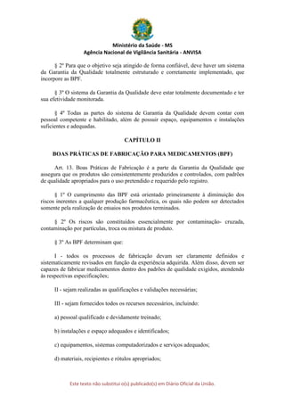 Ministério da Saúde - MS
Agência Nacional de Vigilância Sanitária - ANVISA
Este texto não substitui o(s) publicado(s) em Diário Oficial da União.
§ 2º Para que o objetivo seja atingido de forma confiável, deve haver um sistema
da Garantia da Qualidade totalmente estruturado e corretamente implementado, que
incorpore as BPF.
§ 3º O sistema da Garantia da Qualidade deve estar totalmente documentado e ter
sua efetividade monitorada.
§ 4º Todas as partes do sistema de Garantia da Qualidade devem contar com
pessoal competente e habilitado, além de possuir espaço, equipamentos e instalações
suficientes e adequadas.
CAPÍTULO II
BOAS PRÁTICAS DE FABRICAÇÃO PARA MEDICAMENTOS (BPF)
Art. 13. Boas Práticas de Fabricação é a parte da Garantia da Qualidade que
assegura que os produtos são consistentemente produzidos e controlados, com padrões
de qualidade apropriados para o uso pretendido e requerido pelo registro.
§ 1º O cumprimento das BPF está orientado primeiramente à diminuição dos
riscos inerentes a qualquer produção farmacêutica, os quais não podem ser detectados
somente pela realização de ensaios nos produtos terminados.
§ 2º Os riscos são constituídos essencialmente por contaminação- cruzada,
contaminação por partículas, troca ou mistura de produto.
§ 3º As BPF determinam que:
I - todos os processos de fabricação devam ser claramente definidos e
sistematicamente revisados em função da experiência adquirida. Além disso, devem ser
capazes de fabricar medicamentos dentro dos padrões de qualidade exigidos, atendendo
às respectivas especificações;
II - sejam realizadas as qualificações e validações necessárias;
III - sejam fornecidos todos os recursos necessários, incluindo:
a) pessoal qualificado e devidamente treinado;
b) instalações e espaço adequados e identificados;
c) equipamentos, sistemas computadorizados e serviços adequados;
d) materiais, recipientes e rótulos apropriados;
 