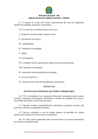 Ministério da Saúde - MS
Agência Nacional de Vigilância Sanitária - ANVISA
Este texto não substitui o(s) publicado(s) em Diário Oficial da União.
§ 1º A equipe de revisão deve incluir representantes das áreas de engenharia,
garantia da qualidade, operações e manutenção.
§ 2º A revisão deve considerar tópicos tais como:
I - mudanças realizadas desde a última revisão;
II - desempenho do sistema;
III - confiabilidade;
IV - tendências de qualidade;
V - falhas;
VI - investigações;
VII - resultados fora de especificação obtidos durante monitoramento;
VIII- alterações na instalação;
IX - atualização da documentação de instalação;
X - livros de registros; e
XI - situação da lista atual de procedimentos operacionais.
TÍTULO VII
SISTEMAS DE INFORMAÇÃO COMPUTADORIZADOS
Art. 570. A introdução de um sistema de informação computadorizado na cadeia
produtiva, incluindo armazenagem, distribuição e controle de qualidade não exime a
necessidade de atender a outros itens da norma.
§ 1º Quando sistemas computadorizados substituirem operações manuais, não
pode haver impacto na qualidade do produto.
§ 2º Deve-se considerar o risco de perder aspectos de qualidade do sistema
anterior pela redução do envolvimento dos operadores.
Art. 571. Deve existir cooperação entre o pessoal chave e as pessoas responsáveis
pelo sistema computadorizado.
 