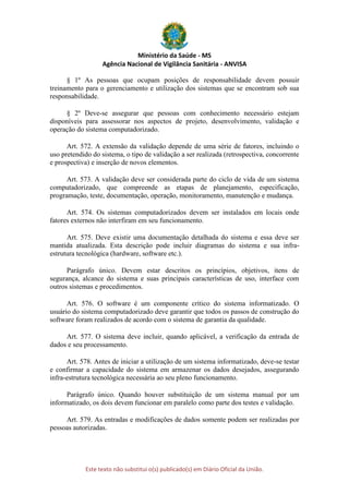 Ministério da Saúde - MS
Agência Nacional de Vigilância Sanitária - ANVISA
Este texto não substitui o(s) publicado(s) em Diário Oficial da União.
§ 1º As pessoas que ocupam posições de responsabilidade devem possuir
treinamento para o gerenciamento e utilização dos sistemas que se encontram sob sua
responsabilidade.
§ 2º Deve-se assegurar que pessoas com conhecimento necessário estejam
disponíveis para assessorar nos aspectos de projeto, desenvolvimento, validação e
operação do sistema computadorizado.
Art. 572. A extensão da validação depende de uma série de fatores, incluindo o
uso pretendido do sistema, o tipo de validação a ser realizada (retrospectiva, concorrente
e prospectiva) e inserção de novos elementos.
Art. 573. A validação deve ser considerada parte do ciclo de vida de um sistema
computadorizado, que compreende as etapas de planejamento, especificação,
programação, teste, documentação, operação, monitoramento, manutenção e mudança.
Art. 574. Os sistemas computadorizados devem ser instalados em locais onde
fatores externos não interfiram em seu funcionamento.
Art. 575. Deve existir uma documentação detalhada do sistema e essa deve ser
mantida atualizada. Esta descrição pode incluir diagramas do sistema e sua infra-
estrutura tecnológica (hardware, software etc.).
Parágrafo único. Devem estar descritos os princípios, objetivos, itens de
segurança, alcance do sistema e suas principais características de uso, interface com
outros sistemas e procedimentos.
Art. 576. O software é um componente crítico do sistema informatizado. O
usuário do sistema computadorizado deve garantir que todos os passos de construção do
software foram realizados de acordo com o sistema de garantia da qualidade.
Art. 577. O sistema deve incluir, quando aplicável, a verificação da entrada de
dados e seu processamento.
Art. 578. Antes de iniciar a utilização de um sistema informatizado, deve-se testar
e confirmar a capacidade do sistema em armazenar os dados desejados, assegurando
infra-estrutura tecnológica necessária ao seu pleno funcionamento.
Parágrafo único. Quando houver substituição de um sistema manual por um
informatizado, os dois devem funcionar em paralelo como parte dos testes e validação.
Art. 579. As entradas e modificações de dados somente podem ser realizadas por
pessoas autorizadas.
 