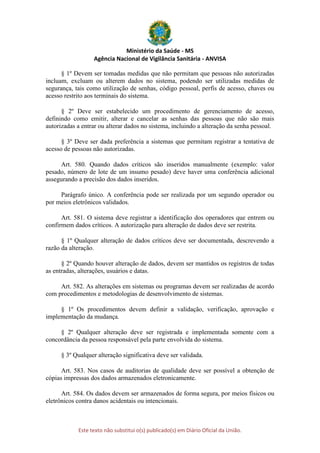Ministério da Saúde - MS
Agência Nacional de Vigilância Sanitária - ANVISA
Este texto não substitui o(s) publicado(s) em Diário Oficial da União.
§ 1º Devem ser tomadas medidas que não permitam que pessoas não autorizadas
incluam, excluam ou alterem dados no sistema, podendo ser utilizadas medidas de
segurança, tais como utilização de senhas, código pessoal, perfis de acesso, chaves ou
acesso restrito aos terminais do sistema.
§ 2º Deve ser estabelecido um procedimento de gerenciamento de acesso,
definindo como emitir, alterar e cancelar as senhas das pessoas que não são mais
autorizadas a entrar ou alterar dados no sistema, incluindo a alteração da senha pessoal.
§ 3º Deve ser dada preferência a sistemas que permitam registrar a tentativa de
acesso de pessoas não autorizadas.
Art. 580. Quando dados críticos são inseridos manualmente (exemplo: valor
pesado, número de lote de um insumo pesado) deve haver uma conferência adicional
assegurando a precisão dos dados inseridos.
Parágrafo único. A conferência pode ser realizada por um segundo operador ou
por meios eletrônicos validados.
Art. 581. O sistema deve registrar a identificação dos operadores que entrem ou
confirmem dados críticos. A autorização para alteração de dados deve ser restrita.
§ 1º Qualquer alteração de dados críticos deve ser documentada, descrevendo a
razão da alteração.
§ 2º Quando houver alteração de dados, devem ser mantidos os registros de todas
as entradas, alterações, usuários e datas.
Art. 582. As alterações em sistemas ou programas devem ser realizadas de acordo
com procedimentos e metodologias de desenvolvimento de sistemas.
§ 1º Os procedimentos devem definir a validação, verificação, aprovação e
implementação da mudança.
§ 2º Qualquer alteração deve ser registrada e implementada somente com a
concordância da pessoa responsável pela parte envolvida do sistema.
§ 3º Qualquer alteração significativa deve ser validada.
Art. 583. Nos casos de auditorias de qualidade deve ser possível a obtenção de
cópias impressas dos dados armazenados eletronicamente.
Art. 584. Os dados devem ser armazenados de forma segura, por meios físicos ou
eletrônicos contra danos acidentais ou intencionais.
 