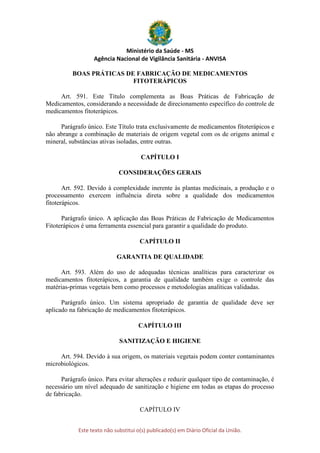 Ministério da Saúde - MS
Agência Nacional de Vigilância Sanitária - ANVISA
Este texto não substitui o(s) publicado(s) em Diário Oficial da União.
BOAS PRÁTICAS DE FABRICAÇÃO DE MEDICAMENTOS
FITOTERÁPICOS
Art. 591. Este Título complementa as Boas Práticas de Fabricação de
Medicamentos, considerando a necessidade de direcionamento específico do controle de
medicamentos fitoterápicos.
Parágrafo único. Este Título trata exclusivamente de medicamentos fitoterápicos e
não abrange a combinação de materiais de origem vegetal com os de origens animal e
mineral, substâncias ativas isoladas, entre outras.
CAPÍTULO I
CONSIDERAÇÕES GERAIS
Art. 592. Devido à complexidade inerente às plantas medicinais, a produção e o
processamento exercem influência direta sobre a qualidade dos medicamentos
fitoterápicos.
Parágrafo único. A aplicação das Boas Práticas de Fabricação de Medicamentos
Fitoterápicos é uma ferramenta essencial para garantir a qualidade do produto.
CAPÍTULO II
GARANTIA DE QUALIDADE
Art. 593. Além do uso de adequadas técnicas analíticas para caracterizar os
medicamentos fitoterápicos, a garantia de qualidade também exige o controle das
matérias-primas vegetais bem como processos e metodologias analíticas validadas.
Parágrafo único. Um sistema apropriado de garantia de qualidade deve ser
aplicado na fabricação de medicamentos fitoterápicos.
CAPÍTULO III
SANITIZAÇÃO E HIGIENE
Art. 594. Devido à sua origem, os materiais vegetais podem conter contaminantes
microbiológicos.
Parágrafo único. Para evitar alterações e reduzir qualquer tipo de contaminação, é
necessário um nível adequado de sanitização e higiene em todas as etapas do processo
de fabricação.
CAPÍTULO IV
 