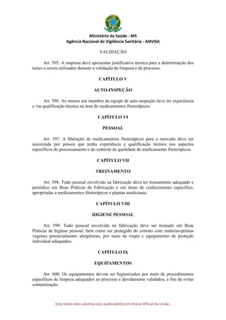 Ministério da Saúde - MS
Agência Nacional de Vigilância Sanitária - ANVISA
Este texto não substitui o(s) publicado(s) em Diário Oficial da União.
VALIDAÇÃO
Art. 595. A empresa deve apresentar justificativa técnica para a determinação dos
testes a serem utilizados durante a validação de limpeza e de processo.
CAPÍTULO V
AUTO-INSPEÇÃO
Art. 596. Ao menos um membro da equipe de auto-inspeção deve ter experiência
e /ou qualificação técnica na área de medicamentos fitoterápicos.
CAPÍTULO VI
PESSOAL
Art. 597. A liberação de medicamentos fitoterápicos para o mercado deve ser
autorizada por pessoa que tenha experiência e qualificação técnica nos aspectos
específicos do processamento e do controle de qualidade de medicamento fitoterápicos.
CAPÍTULO VII
TREINAMENTO
Art. 598. Todo pessoal envolvido na fabricação deve ter treinamento adequado e
periódico em Boas Práticas de Fabricação e em áreas de conhecimento específico,
apropriadas a medicamentos fitoterápicos e plantas medicinais.
CAPÍTULO VIII
HIGIENE PESSOAL
Art. 599. Todo pessoal envolvido na fabricação deve ser treinado em Boas
Práticas de higiene pessoal, bem como ser protegido do contato com matérias-primas
vegetais potencialmente alergênicas, por meio de roupa e equipamento de proteção
individual adequados.
CAPÍTULO IX
EQUIPAMENTOS
Art. 600. Os equipamentos devem ser higienizados por meio de procedimentos
específicos de limpeza adequados ao processo e devidamente validados, a fim de evitar
contaminação.
 