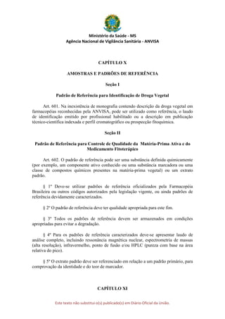 Ministério da Saúde - MS
Agência Nacional de Vigilância Sanitária - ANVISA
Este texto não substitui o(s) publicado(s) em Diário Oficial da União.
CAPÍTULO X
AMOSTRAS E PADRÕES DE REFERÊNCIA
Seção I
Padrão de Referência para Identificação de Droga Vegetal
Art. 601. Na inexistência de monografia contendo descrição da droga vegetal em
farmacopéias reconhecidas pela ANVISA, pode ser utilizado como referência, o laudo
de identificação emitido por profissional habilitado ou a descrição em publicação
técnico-científica indexada e perfil cromatográfico ou prospecção fitoquímica.
Seção II
Padrão de Referência para Controle de Qualidade da Matéria-Prima Ativa e do
Medicamento Fitoterápico
Art. 602. O padrão de referência pode ser uma substância definida quimicamente
(por exemplo, um componente ativo conhecido ou uma substância marcadora ou uma
classe de compostos químicos presentes na matéria-prima vegetal) ou um extrato
padrão.
§ 1º Deve-se utilizar padrões de referência oficializados pela Farmacopéia
Brasileira ou outros códigos autorizados pela legislação vigente, ou ainda padrões de
referência devidamente caracterizados.
§ 2º O padrão de referência deve ter qualidade apropriada para este fim.
§ 3º Todos os padrões de referência devem ser armazenados em condições
apropriadas para evitar a degradação.
§ 4º Para os padrões de referência caracterizados deve-se apresentar laudo de
análise completo, incluindo ressonância magnética nuclear, espectrometria de massas
(alta resolução), infravermelho, ponto de fusão e/ou HPLC (pureza com base na área
relativa do pico).
§ 5º O extrato padrão deve ser referenciado em relação a um padrão primário, para
comprovação da identidade e do teor de marcador.
CAPÍTULO XI
 
