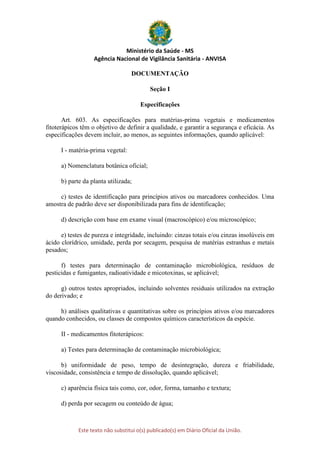 Ministério da Saúde - MS
Agência Nacional de Vigilância Sanitária - ANVISA
Este texto não substitui o(s) publicado(s) em Diário Oficial da União.
DOCUMENTAÇÃO
Seção I
Especificações
Art. 603. As especificações para matérias-prima vegetais e medicamentos
fitoterápicos têm o objetivo de definir a qualidade, e garantir a segurança e eficácia. As
especificações devem incluir, ao menos, as seguintes informações, quando aplicável:
I - matéria-prima vegetal:
a) Nomenclatura botânica oficial;
b) parte da planta utilizada;
c) testes de identificação para princípios ativos ou marcadores conhecidos. Uma
amostra de padrão deve ser disponibilizada para fins de identificação;
d) descrição com base em exame visual (macroscópico) e/ou microscópico;
e) testes de pureza e integridade, incluindo: cinzas totais e/ou cinzas insolúveis em
ácido clorídrico, umidade, perda por secagem, pesquisa de matérias estranhas e metais
pesados;
f) testes para determinação de contaminação microbiológica, resíduos de
pesticidas e fumigantes, radioatividade e micotoxinas, se aplicável;
g) outros testes apropriados, incluindo solventes residuais utilizados na extração
do derivado; e
h) análises qualitativas e quantitativas sobre os princípios ativos e/ou marcadores
quando conhecidos, ou classes de compostos químicos característicos da espécie.
II - medicamentos fitoterápicos:
a) Testes para determinação de contaminação microbiológica;
b) uniformidade de peso, tempo de desintegração, dureza e friabilidade,
viscosidade, consistência e tempo de dissolução, quando aplicável;
c) aparência física tais como, cor, odor, forma, tamanho e textura;
d) perda por secagem ou conteúdo de água;
 
