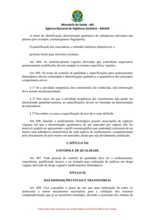 Ministério da Saúde - MS
Agência Nacional de Vigilância Sanitária - ANVISA
Este texto não substitui o(s) publicado(s) em Diário Oficial da União.
e) testes de identificação, determinação qualitativa de substâncias relevantes das
plantas (por exemplo, cromatogramas fingerprint);
f) quantificação dos marcadores, e métodos analíticos disponíveis; e
g) testes limite para solventes residuais.
Art. 604. As matérias-primas vegetais derivadas que contenham organismos
geneticamente modificados devem cumprir as normas específicas vigentes.
Art. 605. Os testes de controle de qualidade e especificações para medicamentos
fitoterápicos devem contemplar a determinação qualitativa e quantitativa dos principais
componentes ativos.
§ 1º Se a atividade terapêutica dos constituintes for conhecida, esta informação
deve constar da documentação.
§ 2º Nos casos em que a atividade terapêutica dos constituintes não puder ser
determinada quantitativamente, as especificações devem ser baseadas na determinação
de marcadores.
§ 3º Em ambos os casos a especificação de teor deve estar definida.
Art. 606. Quando o medicamento fitoterápico possuir associações de espécies
vegetais em que a determinação quantitativa de um marcador por espécie não for
possível, poderá ser apresentado o perfil cromatográfico que contemple a presença de ao
menos uma substância característica de cada espécie do medicamento, complementado
pelo doseamento de pelo menos um marcador, desde que seja devidamente justificado.
CAPÍTULO XII
CONTROLE DE QUALIDADE
Art. 607. Todo pessoal do controle de qualidade deve ter o conhecimento,
experiência, qualificação técnica e ser treinado para realização de análises em droga
vegetal, derivado de droga vegetal e medicamentos fitoterápicos.
TÍTULO IX
DAS DISPOSIÇÕES FINAIS E TRANSITÓRIAS
Art. 608. Fica concedido o prazo de um ano para elaboração de todos os
protocolos e outros documentos necessários para a validação dos sistemas
computadorizados que já se encontrem instalados, devendo a conclusão dos estudos de
 
