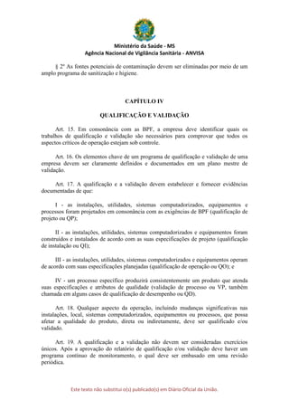 Ministério da Saúde - MS
Agência Nacional de Vigilância Sanitária - ANVISA
Este texto não substitui o(s) publicado(s) em Diário Oficial da União.
§ 2º As fontes potenciais de contaminação devem ser eliminadas por meio de um
amplo programa de sanitização e higiene.
CAPÍTULO IV
QUALIFICAÇÃO E VALIDAÇÃO
Art. 15. Em consonância com as BPF, a empresa deve identificar quais os
trabalhos de qualificação e validação são necessários para comprovar que todos os
aspectos críticos de operação estejam sob controle.
Art. 16. Os elementos chave de um programa de qualificação e validação de uma
empresa devem ser claramente definidos e documentados em um plano mestre de
validação.
Art. 17. A qualificação e a validação devem estabelecer e fornecer evidências
documentadas de que:
I - as instalações, utilidades, sistemas computadorizados, equipamentos e
processos foram projetados em consonância com as exigências de BPF (qualificação de
projeto ou QP);
II - as instalações, utilidades, sistemas computadorizados e equipamentos foram
construídos e instalados de acordo com as suas especificações de projeto (qualificação
de instalação ou QI);
III - as instalações, utilidades, sistemas computadorizados e equipamentos operam
de acordo com suas especificações planejadas (qualificação de operação ou QO); e
IV - um processo específico produzirá consistentemente um produto que atenda
suas especificações e atributos de qualidade (validação de processo ou VP, também
chamada em alguns casos de qualificação de desempenho ou QD).
Art. 18. Qualquer aspecto da operação, incluindo mudanças significativas nas
instalações, local, sistemas computadorizados, equipamentos ou processos, que possa
afetar a qualidade do produto, direta ou indiretamente, deve ser qualificado e/ou
validado.
Art. 19. A qualificação e a validação não devem ser consideradas exercícios
únicos. Após a aprovação do relatório de qualificação e/ou validação deve haver um
programa contínuo de monitoramento, o qual deve ser embasado em uma revisão
periódica.
 
