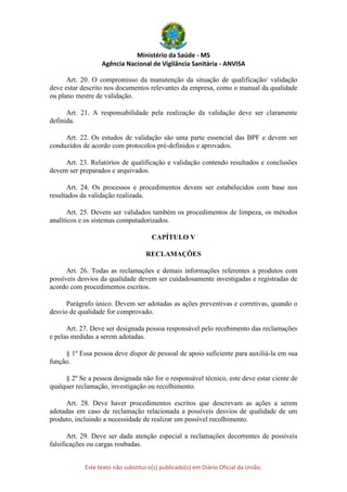 Ministério da Saúde - MS
Agência Nacional de Vigilância Sanitária - ANVISA
Este texto não substitui o(s) publicado(s) em Diário Oficial da União.
Art. 20. O compromisso da manutenção da situação de qualificação/ validação
deve estar descrito nos documentos relevantes da empresa, como o manual da qualidade
ou plano mestre de validação.
Art. 21. A responsabilidade pela realização da validação deve ser claramente
definida.
Art. 22. Os estudos de validação são uma parte essencial das BPF e devem ser
conduzidos de acordo com protocolos pré-definidos e aprovados.
Art. 23. Relatórios de qualificação e validação contendo resultados e conclusões
devem ser preparados e arquivados.
Art. 24. Os processos e procedimentos devem ser estabelecidos com base nos
resultados da validação realizada.
Art. 25. Devem ser validados também os procedimentos de limpeza, os métodos
analíticos e os sistemas computadorizados.
CAPÍTULO V
RECLAMAÇÕES
Art. 26. Todas as reclamações e demais informações referentes a produtos com
possíveis desvios da qualidade devem ser cuidadosamente investigadas e registradas de
acordo com procedimentos escritos.
Parágrafo único. Devem ser adotadas as ações preventivas e corretivas, quando o
desvio de qualidade for comprovado.
Art. 27. Deve ser designada pessoa responsável pelo recebimento das reclamações
e pelas medidas a serem adotadas.
§ 1º Essa pessoa deve dispor de pessoal de apoio suficiente para auxiliá-la em sua
função.
§ 2º Se a pessoa designada não for o responsável técnico, este deve estar ciente de
qualquer reclamação, investigação ou recolhimento.
Art. 28. Deve haver procedimentos escritos que descrevam as ações a serem
adotadas em caso de reclamação relacionada a possíveis desvios de qualidade de um
produto, incluindo a necessidade de realizar um possível recolhimento.
Art. 29. Deve ser dada atenção especial a reclamações decorrentes de possíveis
falsificações ou cargas roubadas.
 