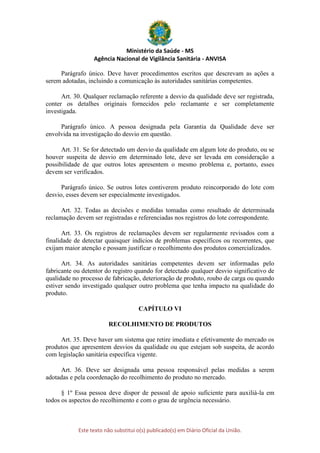 Ministério da Saúde - MS
Agência Nacional de Vigilância Sanitária - ANVISA
Este texto não substitui o(s) publicado(s) em Diário Oficial da União.
Parágrafo único. Deve haver procedimentos escritos que descrevam as ações a
serem adotadas, incluindo a comunicação às autoridades sanitárias competentes.
Art. 30. Qualquer reclamação referente a desvio da qualidade deve ser registrada,
conter os detalhes originais fornecidos pelo reclamante e ser completamente
investigada.
Parágrafo único. A pessoa designada pela Garantia da Qualidade deve ser
envolvida na investigação do desvio em questão.
Art. 31. Se for detectado um desvio da qualidade em algum lote do produto, ou se
houver suspeita de desvio em determinado lote, deve ser levada em consideração a
possibilidade de que outros lotes apresentem o mesmo problema e, portanto, esses
devem ser verificados.
Parágrafo único. Se outros lotes contiverem produto reincorporado do lote com
desvio, esses devem ser especialmente investigados.
Art. 32. Todas as decisões e medidas tomadas como resultado de determinada
reclamação devem ser registradas e referenciadas nos registros do lote correspondente.
Art. 33. Os registros de reclamações devem ser regularmente revisados com a
finalidade de detectar quaisquer indícios de problemas específicos ou recorrentes, que
exijam maior atenção e possam justificar o recolhimento dos produtos comercializados.
Art. 34. As autoridades sanitárias competentes devem ser informadas pelo
fabricante ou detentor do registro quando for detectado qualquer desvio significativo de
qualidade no processo de fabricação, deterioração de produto, roubo de carga ou quando
estiver sendo investigado qualquer outro problema que tenha impacto na qualidade do
produto.
CAPÍTULO VI
RECOLHIMENTO DE PRODUTOS
Art. 35. Deve haver um sistema que retire imediata e efetivamente do mercado os
produtos que apresentem desvios da qualidade ou que estejam sob suspeita, de acordo
com legislação sanitária específica vigente.
Art. 36. Deve ser designada uma pessoa responsável pelas medidas a serem
adotadas e pela coordenação do recolhimento do produto no mercado.
§ 1º Essa pessoa deve dispor de pessoal de apoio suficiente para auxiliá-la em
todos os aspectos do recolhimento e com o grau de urgência necessário.
 