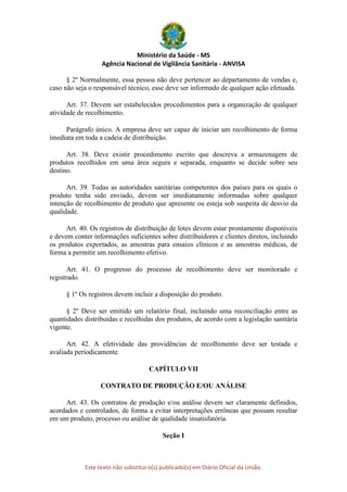 Ministério da Saúde - MS
Agência Nacional de Vigilância Sanitária - ANVISA
Este texto não substitui o(s) publicado(s) em Diário Oficial da União.
§ 2º Normalmente, essa pessoa não deve pertencer ao departamento de vendas e,
caso não seja o responsável técnico, esse deve ser informado de qualquer ação efetuada.
Art. 37. Devem ser estabelecidos procedimentos para a organização de qualquer
atividade de recolhimento.
Parágrafo único. A empresa deve ser capaz de iniciar um recolhimento de forma
imediata em toda a cadeia de distribuição.
Art. 38. Deve existir procedimento escrito que descreva a armazenagem de
produtos recolhidos em uma área segura e separada, enquanto se decide sobre seu
destino.
Art. 39. Todas as autoridades sanitárias competentes dos países para os quais o
produto tenha sido enviado, devem ser imediatamente informadas sobre qualquer
intenção de recolhimento de produto que apresente ou esteja sob suspeita de desvio da
qualidade.
Art. 40. Os registros de distribuição de lotes devem estar prontamente disponíveis
e devem conter informações suficientes sobre distribuidores e clientes diretos, incluindo
os produtos exportados, as amostras para ensaios clínicos e as amostras médicas, de
forma a permitir um recolhimento efetivo.
Art. 41. O progresso do processo de recolhimento deve ser monitorado e
registrado.
§ 1º Os registros devem incluir a disposição do produto.
§ 2º Deve ser emitido um relatório final, incluindo uma reconciliação entre as
quantidades distribuídas e recolhidas dos produtos, de acordo com a legislação sanitária
vigente.
Art. 42. A efetividade das providências de recolhimento deve ser testada e
avaliada periodicamente.
CAPÍTULO VII
CONTRATO DE PRODUÇÃO E/OU ANÁLISE
Art. 43. Os contratos de produção e/ou análise devem ser claramente definidos,
acordados e controlados, de forma a evitar interpretações errôneas que possam resultar
em um produto, processo ou análise de qualidade insatisfatória.
Seção I
 
