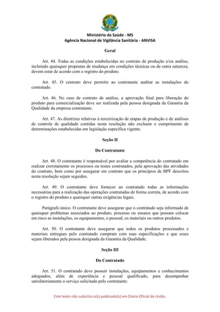 Ministério da Saúde - MS
Agência Nacional de Vigilância Sanitária - ANVISA
Este texto não substitui o(s) publicado(s) em Diário Oficial da União.
Geral
Art. 44. Todas as condições estabelecidas no contrato de produção e/ou análise,
incluindo quaisquer propostas de mudança em condições técnicas ou de outra natureza,
devem estar de acordo com o registro do produto.
Art. 45. O contrato deve permitir ao contratante auditar as instalações do
contratado.
Art. 46. No caso de contrato de análise, a aprovação final para liberação do
produto para comercialização deve ser realizada pela pessoa designada da Garantia da
Qualidade da empresa contratante.
Art. 47. As diretrizes relativas à terceirização de etapas de produção e de análises
de controle de qualidade contidas nesta resolução não excluem o cumprimento de
determinações estabelecidas em legislação específica vigente.
Seção II
Do Contratante
Art. 48. O contratante é responsável por avaliar a competência do contratado em
realizar corretamente os processos ou testes contratados, pela aprovação das atividades
do contrato, bem como por assegurar em contrato que os princípios de BPF descritos
nesta resolução sejam seguidos.
Art. 49. O contratante deve fornecer ao contratado todas as informações
necessárias para a realização das operações contratadas de forma correta, de acordo com
o registro do produto e quaisquer outras exigências legais.
Parágrafo único. O contratante deve assegurar que o contratado seja informado de
quaisquer problemas associados ao produto, processo ou ensaios que possam colocar
em risco as instalações, os equipamentos, o pessoal, os materiais ou outros produtos.
Art. 50. O contratante deve assegurar que todos os produtos processados e
materiais entregues pelo contratado cumpram com suas especificações e que esses
sejam liberados pela pessoa designada da Garantia da Qualidade.
Seção III
Do Contratado
Art. 51. O contratado deve possuir instalações, equipamentos e conhecimentos
adequados, além de experiência e pessoal qualificado, para desempenhar
satisfatoriamente o serviço solicitado pelo contratante.
 