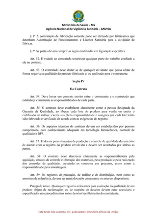 Ministério da Saúde - MS
Agência Nacional de Vigilância Sanitária - ANVISA
Este texto não substitui o(s) publicado(s) em Diário Oficial da União.
§ 1º A contratação de fabricação somente pode ser efetuada por fabricantes que
detenham Autorização de Funcionamento e Licença Sanitária para a atividade de
fabricar.
§ 2º As partes devem cumprir as regras instituídas em legislação específica.
Art. 52. É vedado ao contratado terceirizar qualquer parte do trabalho confiado a
ele no contrato.
Art. 53. O contratado deve abster-se de qualquer atividade que possa afetar de
forma negativa a qualidade do produto fabricado e/ ou analisado para o contratante.
Seção IV
Do Contrato
Art. 54. Deve haver um contrato escrito entre o contratante e o contratado que
estabeleça claramente as responsabilidades de cada parte.
Art. 55. O contrato deve estabelecer claramente como a pessoa designada da
Garantia da Qualidade, ao liberar cada lote do produto para venda ou emitir o
certificado de análise, exerce sua plena responsabilidade e assegura que cada lote tenha
sido fabricado e verificado de acordo com as exigências do registro.
Art. 56. Os aspectos técnicos do contrato devem ser estabelecidos por pessoas
competentes, com conhecimento adequado em tecnologia farmacêutica, controle de
qualidade e BPF.
Art. 57. Todos os procedimentos de produção e controle de qualidade devem estar
de acordo com o registro do produto envolvido e devem ser acordados por ambas as
partes.
Art. 58. O contrato deve descrever claramente as responsabilidades pela
aquisição, ensaios de controle e liberação dos materiais, pela produção e pela realização
dos controles de qualidade, incluindo os controles em processo, assim como a
responsabilidade pela amostragem.
Art. 59. Os registros de produção, de análise e de distribuição, bem como as
amostras de referência, devem ser mantidos pelo contratante ou estarem disponíveis.
Parágrafo único. Quaisquer registros relevantes para avaliação da qualidade de um
produto objeto de reclamações ou de suspeita de desvios devem estar acessíveis e
especificados nos procedimentos sobre desvios/recolhimento do contratante.
 