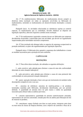 Ministério da Saúde - MS
Agência Nacional de Vigilância Sanitária - ANVISA
Este texto não substitui o(s) publicado(s) em Diário Oficial da União.
Art. 2º Os estabelecimentos fabricantes de medicamentos devem cumprir as
diretrizes desta resolução em todas as operações envolvidas na fabricação de
medicamentos, incluindo os medicamentos em desenvolvimento destinados a ensaios
clínicos.
Parágrafo único. As atividades relacionadas às substâncias sujeitas ao controle
especial, ou medicamentos que as contenham, deverão obedecer ao disposto em
legislação específica, além dos requisitos contidos nesta resolução.
Art. 3º Os medicamentos registrados somente devem ser fabricados por empresas
devidamente licenciadas e autorizadas para esta atividade, que devem ser regularmente
inspecionadas pelas autoridades nacionais competentes.
Art. 4º Esta resolução não abrange todos os aspectos de segurança ocupacional ou
proteção ambiental, os quais são regulamentados por legislação específica.
Parágrafo único. O fabricante deve garantir a segurança dos trabalhadores e tomar
as medidas necessárias para a proteção do meio ambiente.
CAPÍTULO III
DEFINIÇÕES
Art. 5° Para efeito desta resolução, são adotadas as seguintes definições:
I - ação corretiva: ação adotada para eliminar a causa de uma não conformidade
detectada ou outra situação indesejável;
II - ação preventiva: ação adotada para eliminar a causa de uma potencial não
conformidade ou outra potencial situação indesejável;
III - ajuste: operação destinada a fazer com que um instrumento de medição tenha
desempenho compatível com o seu uso;
IV - amostras de referência: amostras de matérias-primas e de produtos
terminados mantidas pelo fabricante, devidamente identificadas, por um período
definido. A quantidade de amostra deve ter pelo menos o dobro da quantidade
necessária para efetuar todas as análises previstas;
V - amostra representativa: quantidade de amostra estatisticamente calculada,
representativa do universo amostrado, tomada para fins de análise para liberação do lote
de material ou produto;
VI - antecâmara: espaço fechado com duas ou mais portas, interposto entre duas
ou mais áreas de classes de limpeza distintas, com o objetivo de controlar o fluxo de ar
 