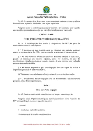 Ministério da Saúde - MS
Agência Nacional de Vigilância Sanitária - ANVISA
Este texto não substitui o(s) publicado(s) em Diário Oficial da União.
Art. 60. O contrato deve descrever o gerenciamento de matérias- primas, produtos
intermediários, a granel e terminados, caso sejam reprovados.
Parágrafo único. O contrato deve descrever também o procedimento a ser seguido
caso a análise contratada demonstre que o produto testado deva ser reprovado.
CAPÍTULO VIII
AUTO-INSPEÇÃO E AUDITORIAS DE QUALIDADE
Art. 61. A auto-inspeção deve avaliar o cumprimento das BPF por parte do
fabricante em todos os seus aspectos.
§ 1º O programa de auto-inspeção deve ser planejado para detectar qualquer
desvio na implementação das BPF e para recomendar as ações corretivas necessárias.
§ 2º As auto-inspeções devem ser realizadas de forma rotineira e, além disso,
podem ser realizadas em ocasiões especiais, como por exemplo, no caso de
recolhimentos, rejeições repetidas de produtos ou antes de uma inspeção a ser realizada
por uma autoridade sanitária.
§ 3º O pessoal responsável pela auto-inspeção deve ser capaz de avaliar a
implementação das BPF de forma objetiva.
§ 4º Todas as recomendações de ações corretivas devem ser implementadas.
§ 5º O procedimento de auto-inspeção deve ser documentado e deve haver um
programa eficaz de acompanhamento.
Seção I
Itens para Auto-Inspeção
Art. 62. Deve ser estabelecido procedimento escrito para a auto-inspeção.
Parágrafo único. O procedimento pode incluir questionários sobre requisitos de
BPF abrangendo pelo menos os seguintes aspectos:
I - pessoal;
II - instalações, incluindo vestiários;
III - manutenção de prédios e equipamentos;
 