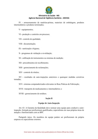 Ministério da Saúde - MS
Agência Nacional de Vigilância Sanitária - ANVISA
Este texto não substitui o(s) publicado(s) em Diário Oficial da União.
IV - armazenamento de matérias-primas, materiais de embalagem, produtos
intermediários e produtos terminados;
V - equipamentos;
VI - produção e controles em processo;
VII - controle de qualidade;
VIII - documentação;
IX - sanitização e higiene;
X - programas de validação e revalidação;
XI - calibração de instrumentos ou sistemas de medição;
XII - procedimentos de recolhimento;
XIII - gerenciamento de reclamações;
XIV - controle de rótulos;
XV - resultados de auto-inspeções anteriores e quaisquer medidas corretivas
tomadas;
XVI - sistemas computadorizados relevantes às Boas Práticas de Fabricação;
XVII - transporte de medicamentos e intermediários; e
XVIII - gerenciamento de resíduos.
Seção II
Equipe de Auto-Inspeção
Art. 63. A Garantia da Qualidade deve nomear uma equipe para conduzir a auto-
inspeção, formada por profissionais qualificados, especialistas em suas próprias áreas de
atuação e familiarizados com as BPF.
Parágrafo único. Os membros da equipe podem ser profissionais da própria
empresa ou especialistas externos.
 