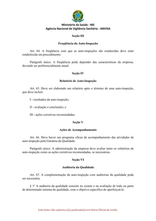 Ministério da Saúde - MS
Agência Nacional de Vigilância Sanitária - ANVISA
Este texto não substitui o(s) publicado(s) em Diário Oficial da União.
Seção III
Freqüência da Auto-Inspeção
Art. 64. A freqüência com que as auto-inspeções são conduzidas deve estar
estabelecida em procedimento.
Parágrafo único. A freqüência pode depender das características da empresa,
devendo ser preferencialmente anual.
Seção IV
Relatório de Auto-Inspeção
Art. 65. Deve ser elaborado um relatório após o término de uma auto-inspeção,
que deve incluir:
I - resultados da auto-inspeção;
II - avaliação e conclusões; e
III - ações corretivas recomendadas.
Seção V
Ações de Acompanhamento
Art. 66. Deve haver um programa eficaz de acompanhamento das atividades de
auto-inspeção pela Garantia da Qualidade.
Parágrafo único. A administração da empresa deve avaliar tanto os relatórios de
auto-inspeção como as ações corretivas recomendadas, se necessárias.
Seção VI
Auditoria da Qualidade
Art. 67. A complementação da auto-inspeção com auditorias da qualidade pode
ser necessária.
§ 1º A auditoria da qualidade consiste no exame e na avaliação de todo ou parte
de determinado sistema da qualidade, com o objetivo específico de aperfeiçoá-lo.
 