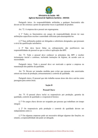 Ministério da Saúde - MS
Agência Nacional de Vigilância Sanitária - ANVISA
Este texto não substitui o(s) publicado(s) em Diário Oficial da União.
Parágrafo único. As responsabilidades atribuídas a qualquer funcionário não
devem ser tão extensas a ponto de apresentar riscos à qualidade do produto.
Art. 72. A empresa deve possuir um organograma.
§ 1º Todos os funcionários em cargos de responsabilidade devem ter suas
atribuições específicas escritas e autoridade suficiente para desempenhá-las.
§ 2º Suas atribuições podem ser delegadas a substitutos designados, que possuam
o nível de qualificação satisfatório.
§ 3º Não deve haver faltas ou sobreposições não justificáveis nas
responsabilidades do pessoal no que se refere à aplicação das BPF.
Art. 73. Todo o pessoal deve conhecer os princípios das BPF e receber
treinamento inicial e contínuo, incluindo instruções de higiene, de acordo com as
necessidades.
Parágrafo único. Todo o pessoal deve ser motivado a apoiar a empresa na
manutenção dos padrões de qualidade.
Art. 74. Devem ser tomadas medidas para evitar que pessoas não autorizadas
entrem nas áreas de produção, armazenamento e controle de qualidade.
Parágrafo único. O pessoal que não trabalha nessas áreas não deve usá-las como
passagem para outras áreas.
Seção II
Pessoal Chave
Art. 75. O pessoal chave inclui os responsáveis por produção, garantia da
qualidade, controle de qualidade e o responsável técnico.
§ 1º Os cargos chave devem ser ocupados por pessoas que trabalham em tempo
integral.
§ 2º Os responsáveis pela produção e controle de qualidade devem ser
independentes entre si.
§ 3º Em algumas empresas pode ser necessário delegar algumas das funções; no
entanto, a responsabilidade não pode ser delegada.
 