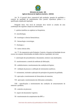 Ministério da Saúde - MS
Agência Nacional de Vigilância Sanitária - ANVISA
Este texto não substitui o(s) publicado(s) em Diário Oficial da União.
Art. 76. O pessoal chave responsável pela produção, garantia da qualidade e
controle de qualidade de medicamentos deve possuir experiência prática e a
qualificação exigida pela legislação.
Parágrafo único. Seu nível de instrução deve incluir os estudos de uma
combinação dos seguintes campos de conhecimento:
I - química (analítica ou orgânica) ou bioquímica;
II - microbiologia;
III - tecnologia e ciências farmacêuticas;
IV - farmacologia e toxicologia;
V - fisiologia; e
VI - outras ciências afins.
Art. 77. Os responsáveis pela Produção, Controle e Garantia da Qualidade devem
exercer em conjunto, determinadas atividades relativas à qualidade, tais como:
I - autorização dos procedimentos e documentos, inclusive suas atualizações;
II - monitoramento e controle do ambiente de fabricação;
III - estabelecimento e monitoramento das condições de higiene;
IV - validação de processo e calibração de instrumentos analíticos;
V - treinamento, incluindo a aplicação dos princípios de garantia da qualidade;
VI - aprovação e monitoramento de fornecedores de materiais;
VII - aprovação e monitoramento dos fabricantes contratados;
VIII - especificações e monitoramento das condições de armazenamento de
materiais e produtos;
IX - controles em processo;
X - arquivo de documentos/ registros;
XI - monitoramento do cumprimento das BPF; e
 