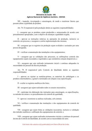 Ministério da Saúde - MS
Agência Nacional de Vigilância Sanitária - ANVISA
Este texto não substitui o(s) publicado(s) em Diário Oficial da União.
XII - inspeção, investigação e amostragem, de modo a monitorar fatores que
possam afetar a qualidade do produto.
Art. 78. O responsável pela produção detém as seguintes responsabilidades:
I - assegurar que os produtos sejam produzidos e armazenados de acordo com
procedimentos apropriados, com o objetivo de alcançar a qualidade exigida;
II - aprovar as instruções relativas às operações de produção, inclusive os
controles em processo, e assegurar a estrita implementação das mesmas;
III - assegurar que os registros de produção sejam avaliados e assinados por uma
pessoa designada;
IV - verificar a manutenção das instalações e dos equipamentos;
V - assegurar que as validações dos processos, as calibraçõese controle dos
equipamentos sejam executados e registrados e que osrelatórios estejam disponíveis; e
VI - assegurar que seja realizado treinamento inicial e contínuo adequados às
necessidades do pessoal da área de produção.
Art. 79. O responsável pelo Controle de Qualidade detém as seguintes
responsabilidades:
I - aprovar ou rejeitar as matérias-primas, os materiais de embalagem e os
produtos intermediários, a granel e terminados em relação à sua especificação;
II - avaliar os registros analíticos dos lotes;
III - assegurar que sejam realizados todos os ensaios necessários;
IV - participar da elaboração das instruções para amostragem, as especificações,
os métodos de ensaio e os procedimentos de controle de qualidade;
V - aprovar e monitorar as análises realizadas, sob contrato;
VI - verificar a manutenção das instalações e dos equipamentos do controle de
qualidade;
VII - assegurar que sejam feitas as validações necessárias, inclusive a validação
dos métodos analíticos e calibração dos equipamentos de controle; e
VIII - assegurar que sejam realizados treinamentos iniciais e contínuos do pessoal
da área de Controle de Qualidade, de acordo com as necessidades do setor.
 