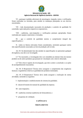 Ministério da Saúde - MS
Agência Nacional de Vigilância Sanitária - ANVISA
Este texto não substitui o(s) publicado(s) em Diário Oficial da União.
VI - quaisquer medidas adicionais de amostragem, inspeção, testes e verificações
foram realizadas ou iniciadas, para atender às mudanças planejadas ou aos desvios
encontrados;
VII - toda documentação necessária de produção e controle de qualidade foi
concluída e aprovada pelos respectivos responsáveis;
VIII - auditorias, auto-inspeções e verificações pontuais apropriadas foram
realizadas por equipes experientes e treinadas;
IX - que o controle de qualidade atestou o cumprimento integral das
especificações; e
X - todos os fatores relevantes foram considerados, incluindo quaisquer outros
não especificamente associados ao lote de produção sob revisão.
Art. 83. Se determinado lote não atender às especificações ou apresentar qualquer
divergência, esse deve ser investigado.
§ 1º Se necessário, a investigação deve ser estendida aos demais lotes do mesmo
produto ou de outros produtos que possam ter vinculação com o desvio detectado.
§ 2º Deve haver registro da investigação, que deve conter a conclusão e as ações
de acompanhamento necessárias.
Art. 84. O Responsável Técnico deve assegurar o cumprimento das exigências
técnicas e regulatórias relativas à qualidade dos produtos terminados.
Art. 85. O Responsável Técnico deve ainda assegurar a realização de outras
atividades, incluindo as seguintes:
I - implementação e estabelecimento do sistema da qualidade;
II - desenvolvimento do manual de qualidade da empresa;
III - auto-inspeções;
IV - auditorias externas (auditorias de fornecedores); e
V - programas de validação.
CAPÍTULO X
TREINAMENTO
 