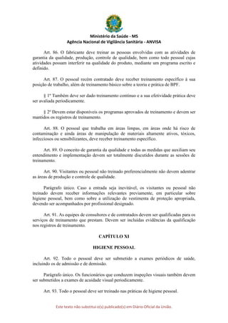 Ministério da Saúde - MS
Agência Nacional de Vigilância Sanitária - ANVISA
Este texto não substitui o(s) publicado(s) em Diário Oficial da União.
Art. 86. O fabricante deve treinar as pessoas envolvidas com as atividades de
garantia da qualidade, produção, controle de qualidade, bem como todo pessoal cujas
atividades possam interferir na qualidade do produto, mediante um programa escrito e
definido.
Art. 87. O pessoal recém contratado deve receber treinamento específico à sua
posição de trabalho, além de treinamento básico sobre a teoria e prática de BPF.
§ 1º Também deve ser dado treinamento contínuo e a sua efetividade prática deve
ser avaliada periodicamente.
§ 2º Devem estar disponíveis os programas aprovados de treinamento e devem ser
mantidos os registros de treinamento.
Art. 88. O pessoal que trabalha em áreas limpas, em áreas onde há risco de
contaminação e ainda áreas de manipulação de materiais altamente ativos, tóxicos,
infecciosos ou sensibilizantes, deve receber treinamento específico.
Art. 89. O conceito de garantia da qualidade e todas as medidas que auxiliam seu
entendimento e implementação devem ser totalmente discutidos durante as sessões de
treinamento.
Art. 90. Visitantes ou pessoal não treinado preferencialmente não devem adentrar
as áreas de produção e controle de qualidade.
Parágrafo único. Caso a entrada seja inevitável, os visitantes ou pessoal não
treinado devem receber informações relevantes previamente, em particular sobre
higiene pessoal, bem como sobre a utilização de vestimenta de proteção apropriada,
devendo ser acompanhados por profissional designado.
Art. 91. As equipes de consultores e de contratados devem ser qualificadas para os
serviços de treinamento que prestam. Devem ser incluídas evidências da qualificação
nos registros de treinamento.
CAPÍTULO XI
HIGIENE PESSOAL
Art. 92. Todo o pessoal deve ser submetido a exames periódicos de saúde,
incluindo os de admissão e de demissão.
Parágrafo único. Os funcionários que conduzem inspeções visuais também devem
ser submetidos a exames de acuidade visual periodicamente.
Art. 93. Todo o pessoal deve ser treinado nas práticas de higiene pessoal.
 