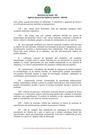 Ministério da Saúde - MS
Agência Nacional de Vigilância Sanitária - ANVISA
Este texto não substitui o(s) publicado(s) em Diário Oficial da União.
entre ambas, quando precisarem ser adentradas. A antecâmara é projetada de forma a
ser utilizada para pessoas, materiais ou equipamentos;
VII - área: espaço físico delimitado, onde são realizadas operações sobre
condições ambientais específicas;
VIII - área limpa: área com controle ambiental definido em termos de
contaminação por partículas viáveis e não viáveis, projetada, construída e utilizada de
forma a reduzir a introdução, geração e retenção de contaminantes em seu interior;
IX - área segregada: instalações que oferecem separação completa e total de todos
os aspectos de uma operação, incluindo movimentação de pessoal e equipamentos, com
procedimentos, controles e monitoramento bem estabelecidos. Pode incluir barreiras
físicas bem como sistemas de ar separados, mas não necessariamente implica em
prédios distintos;
X - calibração: conjunto de operações que estabelece, sob condições
especificadas, a relação entre os valores indicados por um instrumento ou sistema de
medição ou valores representados por uma medida materializada ou um material de
referência, e os valores correspondentes das grandezas estabelecidos por padrões;
XI - contaminação: a introdução não desejada de impurezas de natureza química
ou microbiológica, ou de matéria estranha, em matéria-prima, produto intermediário
e/ou produto terminado durante as etapas de amostragem, produção, embalagem ou
reembalagem, armazenamento ou transporte;
XII - contaminação cruzada: contaminação de determinada matéria-prima,
produto intermediário, produto a granel ou produto terminado por outra matéria-prima,
produto intermediário, produto a granel ou produto terminado, durante o processo de
produção;
XIII - controle em processo: verificações realizadas durante a produção de forma
a monitorar e, se necessário, ajustar o processo para garantir que o produto se mantenha
conforme suas especificações. O controle do ambiente ou dos equipamentos também
pode ser considerado como parte do controle em processo;
XIV - critério de aceitação: critério que estabelece os limites de aceitação de
especificações de matérias-primas, produtos ou processos/ sistemas;
XV - data de validade: data estabelecida nas embalagens de medicamentos
(usualmente em rótulos) até a qual se espera que o produto permaneça dentro das
especificações, desde que armazenado corretamente. Essa data é estabelecida por lote,
somando-se o prazo de validade à data de fabricação;
 