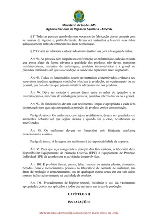 Ministério da Saúde - MS
Agência Nacional de Vigilância Sanitária - ANVISA
Este texto não substitui o(s) publicado(s) em Diário Oficial da União.
§ 1º Todas as pessoas envolvidas nos processos de fabricação devem cumprir com
as normas de higiene e, particularmente, devem ser instruídas a lavarem suas mãos
adequadamente antes de entrarem nas áreas de produção.
§ 2º Devem ser afixados e observados sinais instrutivos para a lavagem de mãos.
Art. 94. As pessoas com suspeita ou confirmação de enfermidade ou lesão exposta
que possa afetar de forma adversa a qualidade dos produtos não devem manusear
matérias-primas, materiais de embalagem, produtos intermediários e a granel ou
produtos terminados até que sua condição de saúde não represente risco ao produto.
Art. 95. Todos os funcionários devem ser instruídos e incentivados a relatar a seu
supervisor imediato quaisquer condições relativas à produção, ao equipamento ou ao
pessoal, que considerem que possam interferir adversamente nos produtos.
Art. 96. Deve ser evitado o contato direto entre as mãos do operador e as
matérias-primas, materiais de embalagem primária, produtos intermediários ou a granel.
Art. 97. Os funcionários devem usar vestimentas limpas e apropriadas a cada área
de produção para que seja assegurada a proteção do produto contra contaminação.
Parágrafo único. Os uniformes, caso sejam reutilizáveis, devem ser guardados em
ambientes fechados até que sejam lavados e quando for o caso, desinfetados ou
esterilizados.
Art. 98. Os uniformes devem ser fornecidos pelo fabricante conforme
procedimentos escritos.
Parágrafo único. A lavagem dos uniformes é de responsabilidade da empresa.
Art. 99. Para que seja assegurada a proteção dos funcionários, o fabricante deve
disponibilizar Equipamento de Proteção Coletiva (EPC) e Equipamento de Proteção
Individual (EPI) de acordo com as atividades desenvolvidas.
Art. 100. É proibido fumar, comer, beber, mascar ou manter plantas, alimentos,
bebidas, fumo e medicamentos pessoais no laboratório de controle de qualidade, nas
áreas de produção e armazenamento, ou em quaisquer outras áreas em que tais ações
possam influir adversamente na qualidade do produto.
Art. 101. Procedimentos de higiene pessoal, incluindo o uso das vestimentas
apropriadas, devem ser aplicados a todos que entrarem nas áreas de produção.
CAPÍTULO XII
INSTALAÇÕES
 