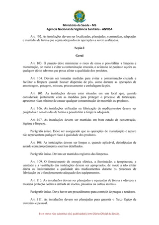 Ministério da Saúde - MS
Agência Nacional de Vigilância Sanitária - ANVISA
Este texto não substitui o(s) publicado(s) em Diário Oficial da União.
Art. 102. As instalações devem ser localizadas, planejadas, construídas, adaptadas
e mantidas de forma que sejam adequadas às operações a serem realizadas.
Seção I
Geral
Art. 103. O projeto deve minimizar o risco de erros e possibilitar a limpeza e
manutenção, de modo a evitar a contaminação cruzada, o acúmulo de poeira e sujeira ou
qualquer efeito adverso que possa afetar a qualidade dos produtos.
Art. 104. Devem ser tomadas medidas para evitar a contaminação cruzada e
facilitar a limpeza quando houver dispersão de pós, como durante as operações de
amostragem, pesagem, mistura, processamento e embalagem de pós.
Art. 105. As instalações devem estar situadas em um local que, quando
considerado juntamente com as medidas para proteger o processo de fabricação,
apresente risco mínimo de causar qualquer contaminação de materiais ou produtos.
Art. 106. As instalações utilizadas na fabricação de medicamentos devem ser
projetadas e construídas de forma a possibilitar a limpeza adequada.
Art. 107. As instalações devem ser mantidas em bom estado de conservação,
higiene e limpeza.
Parágrafo único. Deve ser assegurado que as operações de manutenção e reparo
não representem qualquer risco à qualidade dos produtos.
Art. 108. As instalações devem ser limpas e, quando aplicável, desinfetadas de
acordo com procedimentos escritos detalhados.
Parágrafo único. Devem ser mantidos registros das limpezas.
Art. 109. O fornecimento de energia elétrica, a iluminação, a temperatura, a
umidade e a ventilação das instalações devem ser apropriados, de modo a não afetar
direta ou indiretamente a qualidade dos medicamentos durante os processos de
fabricação ou o funcionamento adequado dos equipamentos.
Art. 110. As instalações devem ser planejadas e equipadas de forma a oferecer a
máxima proteção contra a entrada de insetos, pássaros ou outros animais.
Parágrafo único. Deve haver um procedimento para controle de pragas e roedores.
Art. 111. As instalações devem ser planejadas para garantir o fluxo lógico de
materiais e pessoal.
 