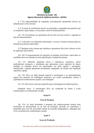 Ministério da Saúde - MS
Agência Nacional de Vigilância Sanitária - ANVISA
Este texto não substitui o(s) publicado(s) em Diário Oficial da União.
§ 1º Na impossibilidade de separação, procedimentos apropriados devem ser
adotados para evitar misturas.
§ 2º As áreas de recebimento devem ser projetadas e equipadas para permitir que
os recipientes sejam limpos, se necessário, antes do armazenamento.
Art. 119. Os produtos em quarentena devem estar em área restrita e separada na
área de armazenamento.
§ 1º A área deve ser claramente demarcada e o acesso à mesma somente pode ser
efetuado por pessoas autorizadas.
§ 2º Qualquer outro sistema que substitua a quarentena física deve oferecer níveis
de segurança equivalentes.
Art. 120. O armazenamento de materiais ou produtos devolvidos, reprovados ou
recolhidos deve ser efetuado em área identificada e isolada fisicamente.
Art. 121. Materiais altamente ativos e radioativos, narcóticos, outros
medicamentos perigosos e substâncias que apresentam riscos especiais de abuso,
incêndio ou explosão devem ser armazenados em áreas seguras e protegidas,
identificadas e quando apropriado devidamente segregadas, de acordo com legislação
específica vigente.
Art. 122. Deve ser dada atenção especial à amostragem e ao armazenamento
seguro dos materiais de embalagem impressos, por serem considerados críticos à
qualidade dos medicamentos quanto a sua rotulagem.
Art. 123. Deve haver uma área específica para amostragem de matérias-primas.
Parágrafo único. A amostragem deve ser conduzida de forma a evitar
contaminação ou contaminação cruzada.
Seção IV
Área de Pesagem
Art. 124. As áreas destinadas à pesagem das matérias-primas podem estar
localizadas no almoxarifado ou na área de produção, devendo ser específicas e
projetadas para esse fim, possuindo sistema de exaustão independente e adequado que
evite a ocorrência de contaminação cruzada.
Seção V
Áreas de Produção
 