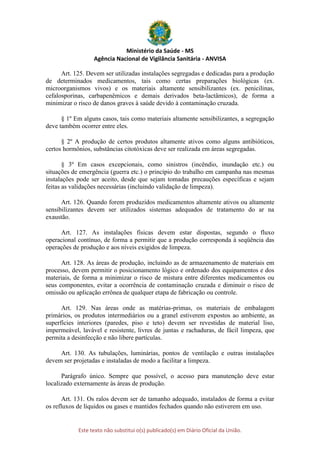 Ministério da Saúde - MS
Agência Nacional de Vigilância Sanitária - ANVISA
Este texto não substitui o(s) publicado(s) em Diário Oficial da União.
Art. 125. Devem ser utilizadas instalações segregadas e dedicadas para a produção
de determinados medicamentos, tais como certas preparações biológicas (ex.
microorganismos vivos) e os materiais altamente sensibilizantes (ex. penicilinas,
cefalosporinas, carbapenêmicos e demais derivados beta-lactâmicos), de forma a
minimizar o risco de danos graves à saúde devido à contaminação cruzada.
§ 1º Em alguns casos, tais como materiais altamente sensibilizantes, a segregação
deve também ocorrer entre eles.
§ 2º A produção de certos produtos altamente ativos como alguns antibióticos,
certos hormônios, substâncias citotóxicas deve ser realizada em áreas segregadas.
§ 3º Em casos excepcionais, como sinistros (incêndio, inundação etc.) ou
situações de emergência (guerra etc.) o princípio do trabalho em campanha nas mesmas
instalações pode ser aceito, desde que sejam tomadas precauções específicas e sejam
feitas as validações necessárias (incluindo validação de limpeza).
Art. 126. Quando forem produzidos medicamentos altamente ativos ou altamente
sensibilizantes devem ser utilizados sistemas adequados de tratamento do ar na
exaustão.
Art. 127. As instalações físicas devem estar dispostas, segundo o fluxo
operacional contínuo, de forma a permitir que a produção corresponda à seqüência das
operações de produção e aos níveis exigidos de limpeza.
Art. 128. As áreas de produção, incluindo as de armazenamento de materiais em
processo, devem permitir o posicionamento lógico e ordenado dos equipamentos e dos
materiais, de forma a minimizar o risco de mistura entre diferentes medicamentos ou
seus componentes, evitar a ocorrência de contaminação cruzada e diminuir o risco de
omissão ou aplicação errônea de qualquer etapa de fabricação ou controle.
Art. 129. Nas áreas onde as matérias-primas, os materiais de embalagem
primários, os produtos intermediários ou a granel estiverem expostos ao ambiente, as
superfícies interiores (paredes, piso e teto) devem ser revestidas de material liso,
impermeável, lavável e resistente, livres de juntas e rachaduras, de fácil limpeza, que
permita a desinfecção e não libere partículas.
Art. 130. As tubulações, luminárias, pontos de ventilação e outras instalações
devem ser projetadas e instaladas de modo a facilitar a limpeza.
Parágrafo único. Sempre que possível, o acesso para manutenção deve estar
localizado externamente às áreas de produção.
Art. 131. Os ralos devem ser de tamanho adequado, instalados de forma a evitar
os refluxos de líquidos ou gases e mantidos fechados quando não estiverem em uso.
 