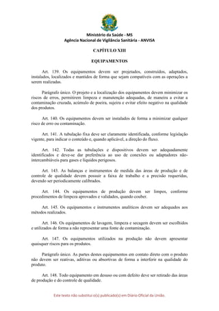 Ministério da Saúde - MS
Agência Nacional de Vigilância Sanitária - ANVISA
Este texto não substitui o(s) publicado(s) em Diário Oficial da União.
CAPÍTULO XIII
EQUIPAMENTOS
Art. 139. Os equipamentos devem ser projetados, construídos, adaptados,
instalados, localizados e mantidos de forma que sejam compatíveis com as operações a
serem realizadas.
Parágrafo único. O projeto e a localização dos equipamentos devem minimizar os
riscos de erros, permitirem limpeza e manutenção adequadas, de maneira a evitar a
contaminação cruzada, acúmulo de poeira, sujeira e evitar efeito negativo na qualidade
dos produtos.
Art. 140. Os equipamentos devem ser instalados de forma a minimizar qualquer
risco de erro ou contaminação.
Art. 141. A tubulação fixa deve ser claramente identificada, conforme legislação
vigente, para indicar o conteúdo e, quando aplicável, a direção do fluxo.
Art. 142. Todas as tubulações e dispositivos devem ser adequadamente
identificados e deve-se dar preferência ao uso de conexões ou adaptadores não-
intercambiáveis para gases e líquidos perigosos.
Art. 143. As balanças e instrumentos de medida das áreas de produção e de
controle de qualidade devem possuir a faixa de trabalho e a precisão requeridas,
devendo ser periodicamente calibrados.
Art. 144. Os equipamentos de produção devem ser limpos, conforme
procedimentos de limpeza aprovados e validados, quando couber.
Art. 145. Os equipamentos e instrumentos analíticos devem ser adequados aos
métodos realizados.
Art. 146. Os equipamentos de lavagem, limpeza e secagem devem ser escolhidos
e utilizados de forma a não representar uma fonte de contaminação.
Art. 147. Os equipamentos utilizados na produção não devem apresentar
quaisquer riscos para os produtos.
Parágrafo único. As partes destes equipamentos em contato direto com o produto
não devem ser reativas, aditivas ou absortivas de forma a interferir na qualidade do
produto.
Art. 148. Todo equipamento em desuso ou com defeito deve ser retirado das áreas
de produção e do controle de qualidade.
 
