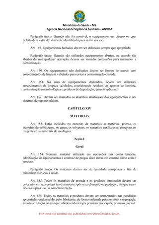 Ministério da Saúde - MS
Agência Nacional de Vigilância Sanitária - ANVISA
Este texto não substitui o(s) publicado(s) em Diário Oficial da União.
Parágrafo único. Quando não for possível, o equipamento em desuso ou com
defeito deve estar devidamente identificado para evitar seu uso.
Art. 149. Equipamentos fechados devem ser utilizados sempre que apropriado.
Parágrafo único. Quando são utilizados equipamentos abertos, ou quando são
abertos durante qualquer operação, devem ser tomadas precauções para minimizar a
contaminação.
Art. 150. Os equipamentos não dedicados devem ser limpos de acordo com
procedimentos de limpeza validados para evitar a contaminação cruzada.
Art. 151. No caso de equipamentos dedicados, devem ser utilizados
procedimentos de limpeza validados, considerando resíduos de agentes de limpeza,
contaminação microbiológica e produtos de degradação, quando aplicável.
Art. 152. Devem ser mantidos os desenhos atualizados dos equipamentos e dos
sistemas de suporte críticos.
CAPÍTULO XIV
MATERIAIS
Art. 153. Estão incluídos no conceito de materiais as matérias- primas, os
materiais de embalagem, os gases, os solventes, os materiais auxiliares ao processo, os
reagentes e os materiais de rotulagem.
Seção I
Geral
Art. 154. Nenhum material utilizado em operações tais como limpeza,
lubrificação de equipamentos e controle de pragas deve entrar em contato direto com o
produto.
Parágrafo único. Os materiais devem ser de qualidade apropriada a fim de
minimizar os riscos à saúde.
Art. 155. Todos os materiais de entrada e os produtos terminados devem ser
colocados em quarentena imediatamente após o recebimento ou produção, até que sejam
liberados para uso ou comercialização.
Art. 156. Todos os materiais e produtos devem ser armazenados nas condições
apropriadas estabelecidas pelo fabricante, de forma ordenada para permitir a segregação
de lotes e rotação do estoque, obedecendo à regra primeiro que expira, primeiro que sai.
 