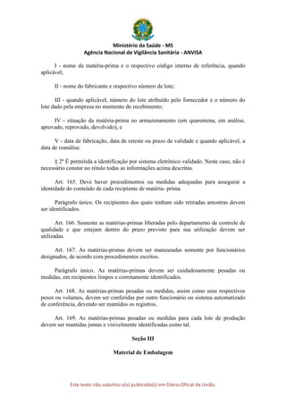 Ministério da Saúde - MS
Agência Nacional de Vigilância Sanitária - ANVISA
Este texto não substitui o(s) publicado(s) em Diário Oficial da União.
I - nome da matéria-prima e o respectivo código interno de referência, quando
aplicável;
II - nome do fabricante e respectivo número de lote;
III - quando aplicável, número do lote atribuído pelo fornecedor e o número do
lote dado pela empresa no momento do recebimento;
IV - situação da matéria-prima no armazenamento (em quarentena, em análise,
aprovado, reprovado, devolvido); e
V - data de fabricação, data de reteste ou prazo de validade e quando aplicável, a
data de reanálise.
§ 2º É permitida a identificação por sistema eletrônico validado. Neste caso, não é
necessário constar no rótulo todas as informações acima descritas.
Art. 165. Deve haver procedimentos ou medidas adequadas para assegurar a
identidade do conteúdo de cada recipiente de matéria- prima.
Parágrafo único. Os recipientes dos quais tenham sido retiradas amostras devem
ser identificados.
Art. 166. Somente as matérias-primas liberadas pelo departamento de controle de
qualidade e que estejam dentro do prazo previsto para sua utilização devem ser
utilizadas.
Art. 167. As matérias-primas devem ser manuseadas somente por funcionários
designados, de acordo com procedimentos escritos.
Parágrafo único. As matérias-primas devem ser cuidadosamente pesadas ou
medidas, em recipientes limpos e corretamente identificados.
Art. 168. As matérias-primas pesadas ou medidas, assim como seus respectivos
pesos ou volumes, devem ser conferidas por outro funcionário ou sistema automatizado
de conferência, devendo ser mantidos os registros.
Art. 169. As matérias-primas pesadas ou medidas para cada lote de produção
devem ser mantidas juntas e visivelmente identificadas como tal.
Seção III
Material de Embalagem
 