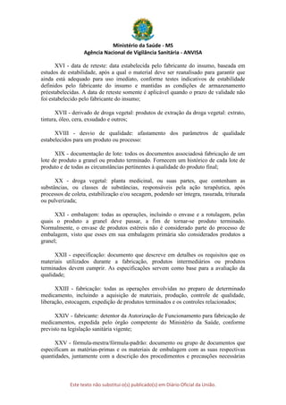Ministério da Saúde - MS
Agência Nacional de Vigilância Sanitária - ANVISA
Este texto não substitui o(s) publicado(s) em Diário Oficial da União.
XVI - data de reteste: data estabelecida pelo fabricante do insumo, baseada em
estudos de estabilidade, após a qual o material deve ser reanalisado para garantir que
ainda está adequado para uso imediato, conforme testes indicativos de estabilidade
definidos pelo fabricante do insumo e mantidas as condições de armazenamento
préestabelecidas. A data de reteste somente é aplicável quando o prazo de validade não
foi estabelecido pelo fabricante do insumo;
XVII - derivado de droga vegetal: produtos de extração da droga vegetal: extrato,
tintura, óleo, cera, exsudado e outros;
XVIII - desvio de qualidade: afastamento dos parâmetros de qualidade
estabelecidos para um produto ou processo:
XIX - documentação de lote: todos os documentos associadosà fabricação de um
lote de produto a granel ou produto terminado. Fornecem um histórico de cada lote de
produto e de todas as circunstâncias pertinentes à qualidade do produto final;
XX - droga vegetal: planta medicinal, ou suas partes, que contenham as
substâncias, ou classes de substâncias, responsáveis pela ação terapêutica, após
processos de coleta, estabilização e/ou secagem, podendo ser íntegra, rasurada, triturada
ou pulverizada;
XXI - embalagem: todas as operações, incluindo o envase e a rotulagem, pelas
quais o produto a granel deve passar, a fim de tornar-se produto terminado.
Normalmente, o envase de produtos estéreis não é considerado parte do processo de
embalagem, visto que esses em sua embalagem primária são considerados produtos a
granel;
XXII - especificação: documento que descreve em detalhes os requisitos que os
materiais utilizados durante a fabricação, produtos intermediários ou produtos
terminados devem cumprir. As especificações servem como base para a avaliação da
qualidade;
XXIII - fabricação: todas as operações envolvidas no preparo de determinado
medicamento, incluindo a aquisição de materiais, produção, controle de qualidade,
liberação, estocagem, expedição de produtos terminados e os controles relacionados;
XXIV - fabricante: detentor da Autorização de Funcionamento para fabricação de
medicamentos, expedida pelo órgão competente do Ministério da Saúde, conforme
previsto na legislação sanitária vigente;
XXV - fórmula-mestra/fórmula-padrão: documento ou grupo de documentos que
especificam as matérias-primas e os materiais de embalagem com as suas respectivas
quantidades, juntamente com a descrição dos procedimentos e precauções necessárias
 