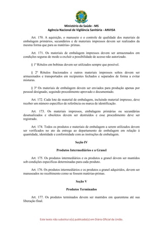 Ministério da Saúde - MS
Agência Nacional de Vigilância Sanitária - ANVISA
Este texto não substitui o(s) publicado(s) em Diário Oficial da União.
Art. 170. A aquisição, o manuseio e o controle de qualidade dos materiais de
embalagem primários, secundários e de materiais impressos devem ser realizados da
mesma forma que para as matérias- primas.
Art. 171. Os materiais de embalagem impressos devem ser armazenados em
condições seguras de modo a excluir a possibilidade de acesso não autorizado.
§ 1º Rótulos em bobinas devem ser utilizados sempre que possível.
§ 2º Rótulos fracionados e outros materiais impressos soltos devem ser
armazenados e transportados em recipientes fechados e separados de forma a evitar
misturas.
§ 3º Os materiais de embalagem devem ser enviados para produção apenas por
pessoal designado, seguindo procedimento aprovado e documentado.
Art. 172. Cada lote de material de embalagem, incluindo material impresso, deve
receber um número específico de referência ou marca de identificação.
Art. 173. Os materiais impressos, embalagens primárias ou secundárias
desatualizados e obsoletos devem ser destruídos e esse procedimento deve ser
registrado.
Art. 174. Todos os produtos e materiais de embalagem a serem utilizados devem
ser verificados no ato da entrega ao departamento de embalagem em relação à
quantidade, identidade e conformidade com as instruções de embalagem.
Seção IV
Produtos Intermediários e a Granel
Art. 175. Os produtos intermediários e os produtos a granel devem ser mantidos
sob condições especificas determinadas para cada produto.
Art. 176. Os produtos intermediários e os produtos a granel adquiridos, devem ser
manuseados no recebimento como se fossem matérias-primas.
Seção V
Produtos Terminados
Art. 177. Os produtos terminados devem ser mantidos em quarentena até sua
liberação final.
 