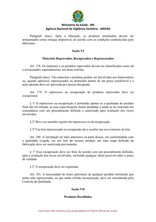 Ministério da Saúde - MS
Agência Nacional de Vigilância Sanitária - ANVISA
Este texto não substitui o(s) publicado(s) em Diário Oficial da União.
Parágrafo único. Após a liberação, os produtos terminados devem ser
armazenados como estoque disponível, de acordo com as condições estabelecidas pelo
fabricante.
Seção VI
Materiais Reprovados, Recuperados e Reprocessados
Art. 178. Os materiais e os produtos reprovados devem ser identificados como tal
e armazenados separadamente, em áreas restritas.
Parágrafo único. Tais materiais e produtos podem ser devolvidos aos fornecedores
ou, quando aplicável, reprocessados ou destruídos dentro de um prazo justificável e a
ação adotada deve ser aprovada por pessoa designada.
Art. 179. O reprocesso ou recuperação de produtos reprovados deve ser
excepcional.
§ 1º O reprocesso ou recuperação é permitido apenas se a qualidade do produto
final não for afetada, as suas especificações forem atendidas e ainda se for realizado em
consonância com um procedimento definido e autorizado após avaliação dos riscos
envolvidos.
§ 2º Deve ser mantido registro do reprocesso ou da recuperação.
§ 3º Um lote reprocessado ou recuperado deve receber um novo número de lote.
Art. 180. A introdução de lotes anteriores ou parte desses, em conformidade com
a qualidade exigida, em um lote do mesmo produto em uma etapa definida da
fabricação deve ser autorizada previamente.
§ 1º Essa recuperação deve ser feita de acordo com um procedimento definido,
após a avaliação dos riscos envolvidos, incluindo qualquer efeito possível sobre o prazo
de validade.
§ 2º A recuperação deve ser registrada.
Art. 181. A necessidade de testes adicionais de qualquer produto terminado que
tenha sido reprocessado, ou que tenha sofrido incorporação, deve ser considerada pelo
Controle de Qualidade.
Seção VII
Produtos Recolhidos
 