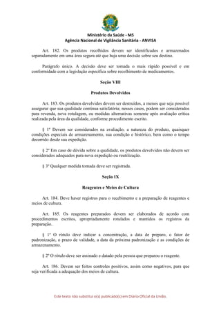 Ministério da Saúde - MS
Agência Nacional de Vigilância Sanitária - ANVISA
Este texto não substitui o(s) publicado(s) em Diário Oficial da União.
Art. 182. Os produtos recolhidos devem ser identificados e armazenados
separadamente em uma área segura até que haja uma decisão sobre seu destino.
Parágrafo único. A decisão deve ser tomada o mais rápido possível e em
conformidade com a legislação específica sobre recolhimento de medicamentos.
Seção VIII
Produtos Devolvidos
Art. 183. Os produtos devolvidos devem ser destruídos, a menos que seja possível
assegurar que sua qualidade continua satisfatória; nesses casos, podem ser considerados
para revenda, nova rotulagem, ou medidas alternativas somente após avaliação crítica
realizada pela área da qualidade, conforme procedimento escrito.
§ 1º Devem ser considerados na avaliação, a natureza do produto, quaisquer
condições especiais de armazenamento, sua condição e histórico, bem como o tempo
decorrido desde sua expedição.
§ 2º Em caso de dúvida sobre a qualidade, os produtos devolvidos não devem ser
considerados adequados para nova expedição ou reutilização.
§ 3º Qualquer medida tomada deve ser registrada.
Seção IX
Reagentes e Meios de Cultura
Art. 184. Deve haver registros para o recebimento e a preparação de reagentes e
meios de cultura.
Art. 185. Os reagentes preparados devem ser elaborados de acordo com
procedimentos escritos, apropriadamente rotulados e mantidos os registros da
preparação.
§ 1º O rótulo deve indicar a concentração, a data de preparo, o fator de
padronização, o prazo de validade, a data da próxima padronização e as condições de
armazenamento.
§ 2º O rótulo deve ser assinado e datado pela pessoa que preparou o reagente.
Art. 186. Devem ser feitos controles positivos, assim como negativos, para que
seja verificada a adequação dos meios de cultura.
 