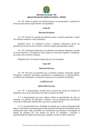 Ministério da Saúde - MS
Agência Nacional de Vigilância Sanitária - ANVISA
Este texto não substitui o(s) publicado(s) em Diário Oficial da União.
Art. 193. Todos os padrões de referência devem ser armazenados e utilizados de
forma que não afetem negativamente a sua qualidade.
Seção XI
Materiais Residuais
Art. 194. Devem ser tomadas providências quanto à guarda apropriada e segura
dos materiais residuais a serem eliminados.
Parágrafo único. As substâncias tóxicas e materiais inflamáveis devem ser
guardados em locais de acesso restrito, conforme exigido pela legislação vigente.
Art. 195. O material residual deve ser coletado em recipientes adequados, mantido
em local especifico e eliminado de forma segura em intervalos regulares e freqüentes,
de acordo com as normas sanitárias.
Parágrafo único. O material residual não deve ser acumulado.
Seção XII
Materiais Diversos
Art. 196. Não deve ser permitido que os produtos raticidas, inseticidas, agentes
fumigantes e materiais sanitizantes contaminem os equipamentos, as matérias-primas,
os materiais de embalagem, os materiais em processo ou os produtos terminados.
CAPÍTULO XV
DOCUMENTAÇÃO
Art. 197. A documentação constitui parte essencial do sistema de Garantia da
Qualidade e deve estar relacionada com todos os aspectos das BPF.
§ 1º A documentação tem como objetivo definir as especificações de todos os
materiais e os métodos de fabricação e controle, a fim de assegurar que todo pessoal
envolvido na fabricação saiba decidir o que fazer e quando fazê-lo.
§ 2º A documentação tem a finalidade de garantir que a pessoa designada tenha
todas as informações necessárias para decidir acerca da liberação de determinado lote de
medicamento para venda, possibilitar um rastreamento que permita a investigação da
história de qualquer lote sob suspeita de desvio da qualidade e assegurar a
disponibilidade dos dados necessários para validação, revisão e análise estatística.
 