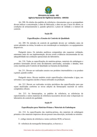 Ministério da Saúde - MS
Agência Nacional de Vigilância Sanitária - ANVISA
Este texto não substitui o(s) publicado(s) em Diário Oficial da União.
Art. 208. Os rótulos dos padrões de referência e documentos que os acompanham
devem indicar a concentração, a data de fabricação, a data em que o lacre foi aberto, as
condições de armazenamento e, quando aplicável, o prazo de validade e o número de
controle.
Seção III
Especificações e Ensaios de Controle de Qualidade
Art. 209. Os métodos de controle de qualidade devem ser validados antes de
serem adotados na rotina, levando-se em consideração as instalações e os equipamentos
disponíveis.
Parágrafo único. Os métodos analíticos compendiais não requerem validação,
entretanto antes de sua implementação, devem existir evidências documentadas de sua
adequabilidade nas condições operacionais do laboratório.
Art. 210. Todas as especificações de matérias-primas, materiais de embalagem e
produtos terminados devem estar devidamente autorizadas, assinadas e datadas, bem
como mantidas pelo Controle de Qualidade ou Garantia da Qualidade.
Art. 211. Devem ser realizados ensaios nos produtos intermediários e no produto
a granel, quando couber.
Parágrafo único. Devem também existir especificações relacionadas à água, aos
solventes e aos reagentes (ácidos e bases) utilizados na produção.
Art. 212. Devem ser realizadas revisões periódicas das especificações para que
sejam atualizadas conforme as novas edições da farmacopéia nacional ou outros
compêndios oficiais.
Art. 213. As farmacopéias, os padrões de referência, as referências de
espectrometria e outros materiais de referência necessários devem estar à disposição no
laboratório de controle de qualidade.
Seção IV
Especificações para Matérias-Primas e Materiais de Embalagem
Art. 214. As especificações das matérias-primas, dos materiais de embalagem
primária e dos materiais impressos devem possuir uma descrição, incluindo no mínimo:
I - código interno de referência e nome conforme DCB, se houver;
II - referência da monografia farmacopéica, se houver; e
 