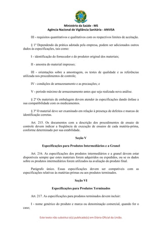 Ministério da Saúde - MS
Agência Nacional de Vigilância Sanitária - ANVISA
Este texto não substitui o(s) publicado(s) em Diário Oficial da União.
III - requisitos quantitativos e qualitativos com os respectivos limites de aceitação.
§ 1º Dependendo da prática adotada pela empresa, podem ser adicionados outros
dados às especificações, tais como:
I - identificação do fornecedor e do produtor original dos materiais;
II - amostra do material impresso;
III - orientações sobre a amostragem, os testes de qualidade e as referências
utilizada nos procedimentos de controle;
IV - condições de armazenamento e as precauções; e
V - período máximo de armazenamento antes que seja realizada nova análise.
§ 2º Os materiais de embalagem devem atender às especificações dando ênfase a
sua compatibilidade com os medicamentos.
§ 3º O material deve ser examinado em relação à presença de defeitos e marcas de
identificação corretas.
Art. 215. Os documentos com a descrição dos procedimentos de ensaio de
controle devem indicar a freqüência de execução de ensaios de cada matéria-prima,
conforme determinado por sua estabilidade.
Seção V
Especificações para Produtos Intermediários e a Granel
Art. 216. As especificações dos produtos intermediários e a granel devem estar
disponíveis sempre que estes materiais forem adquiridos ou expedidos, ou se os dados
sobre os produtos intermediários forem utilizados na avaliação do produto final.
Parágrafo único. Essas especificações devem ser compatíveis com as
especificações relativas às matérias-primas ou aos produtos terminados.
Seção VI
Especificações para Produtos Terminados
Art. 217. As especificações para produtos terminados devem incluir:
I - nome genérico do produto e marca ou denominação comercial, quando for o
caso;
 