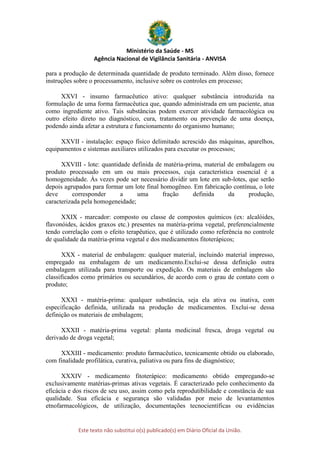 Ministério da Saúde - MS
Agência Nacional de Vigilância Sanitária - ANVISA
Este texto não substitui o(s) publicado(s) em Diário Oficial da União.
para a produção de determinada quantidade de produto terminado. Além disso, fornece
instruções sobre o processamento, inclusive sobre os controles em processo;
XXVI - insumo farmacêutico ativo: qualquer substância introduzida na
formulação de uma forma farmacêutica que, quando administrada em um paciente, atua
como ingrediente ativo. Tais substâncias podem exercer atividade farmacológica ou
outro efeito direto no diagnóstico, cura, tratamento ou prevenção de uma doença,
podendo ainda afetar a estrutura e funcionamento do organismo humano;
XXVII - instalação: espaço físico delimitado acrescido das máquinas, aparelhos,
equipamentos e sistemas auxiliares utilizados para executar os processos;
XXVIII - lote: quantidade definida de matéria-prima, material de embalagem ou
produto processado em um ou mais processos, cuja característica essencial é a
homogeneidade. Às vezes pode ser necessário dividir um lote em sub-lotes, que serão
depois agrupados para formar um lote final homogêneo. Em fabricação contínua, o lote
deve corresponder a uma fração definida da produção,
caracterizada pela homogeneidade;
XXIX - marcador: composto ou classe de compostos químicos (ex: alcalóides,
flavonóides, ácidos graxos etc.) presentes na matéria-prima vegetal, preferencialmente
tendo correlação com o efeito terapêutico, que é utilizado como referência no controle
de qualidade da matéria-prima vegetal e dos medicamentos fitoterápicos;
XXX - material de embalagem: qualquer material, incluindo material impresso,
empregado na embalagem de um medicamento.Exclui-se dessa definição outra
embalagem utilizada para transporte ou expedição. Os materiais de embalagem são
classificados como primários ou secundários, de acordo com o grau de contato com o
produto;
XXXI - matéria-prima: qualquer substância, seja ela ativa ou inativa, com
especificação definida, utilizada na produção de medicamentos. Exclui-se dessa
definição os materiais de embalagem;
XXXII - matéria-prima vegetal: planta medicinal fresca, droga vegetal ou
derivado de droga vegetal;
XXXIII - medicamento: produto farmacêutico, tecnicamente obtido ou elaborado,
com finalidade profilática, curativa, paliativa ou para fins de diagnóstico;
XXXIV - medicamento fitoterápico: medicamento obtido empregando-se
exclusivamente matérias-primas ativas vegetais. É caracterizado pelo conhecimento da
eficácia e dos riscos de seu uso, assim como pela reprodutibilidade e constância de sua
qualidade. Sua eficácia e segurança são validadas por meio de levantamentos
etnofarmacológicos, de utilização, documentações tecnocientíficas ou evidências
 